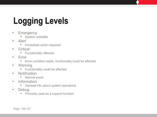 Logging Levels
• Emergency
 System unstable
• Alert
 Immediate action required
• Critical
 Functionality affected
• Error
 Error condition exists, functionality could be affected
• Warning
 Functionality could be affected
• Notification
 Normal event
• Information
 General info about system operations
• Debug
 Primarily used as a support function
Page: 106-107
 