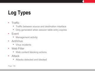 Log Types
• Traffic
 Traffic between source and destination interface
 Only generated when session table entry expires
• Event
 Management activity
• AntiVirus
 Virus incidents
• Web Filter
 Web content blocking actions
• Attack
 Attacks detected and blocked
Page: 108
 