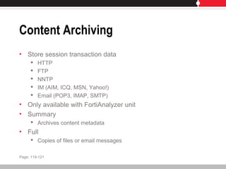 Content Archiving
• Store session transaction data
 HTTP
 FTP
 NNTP
 IM (AIM, ICQ, MSN, Yahoo!)
 Email (POP3, IMAP, SMTP)
• Only available with FortiAnalyzer unit
• Summary
 Archives content metadata
• Full
 Copies of files or email messages
Page: 119-121
 