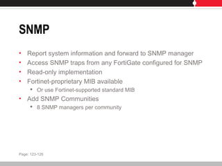 SNMP
• Report system information and forward to SNMP manager
• Access SNMP traps from any FortiGate configured for SNMP
• Read-only implementation
• Fortinet-proprietary MIB available
 Or use Fortinet-supported standard MIB
• Add SNMP Communities
 8 SNMP managers per community
Page: 123-126
 