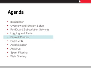 Agenda
• Introduction
• Overview and System Setup
• FortiGuard Subscription Services
• Logging and Alerts
• Firewall Policies
• Basic VPN
• Authentication
• Antivirus
• Spam Filtering
• Web Filtering
 