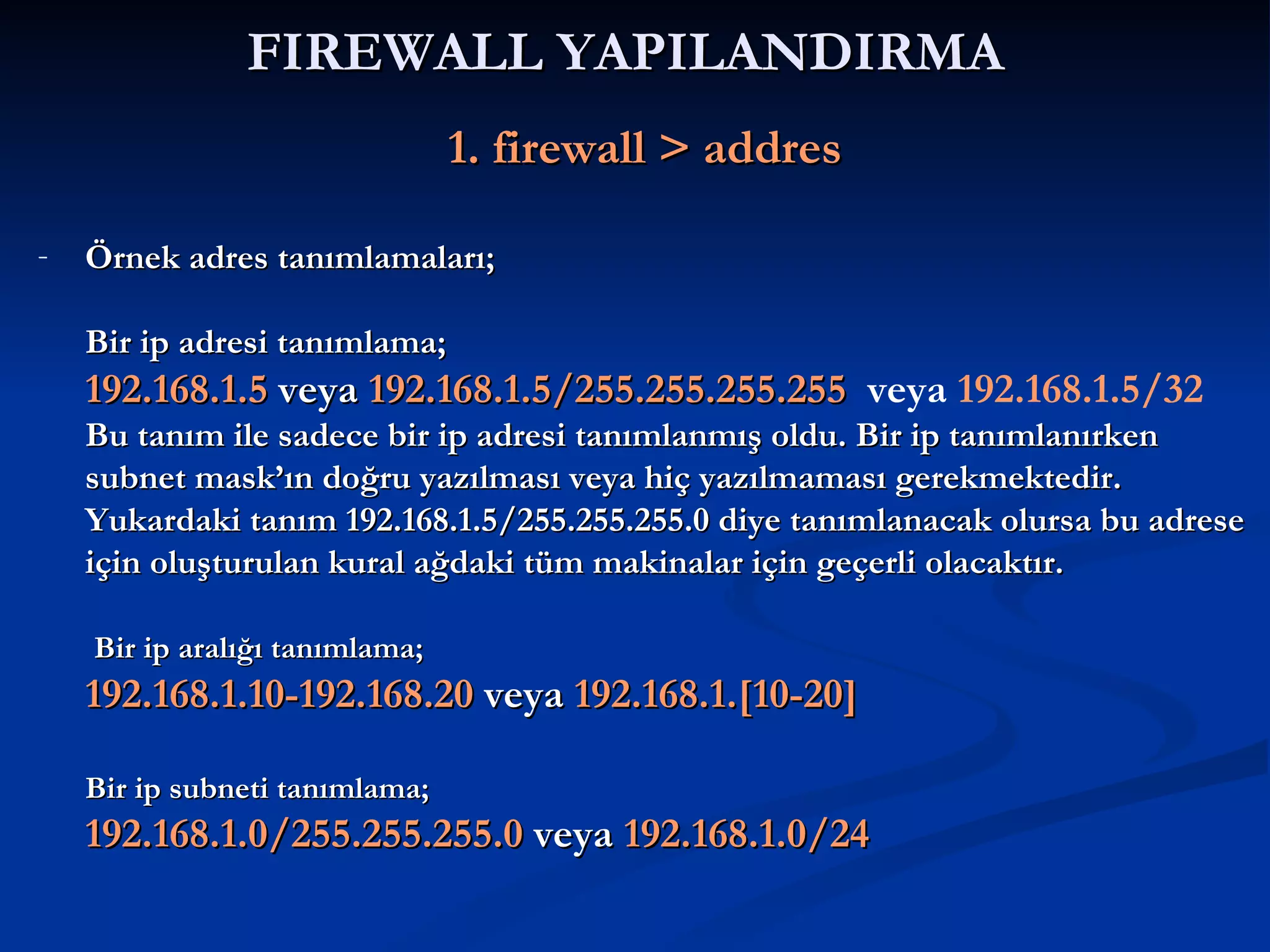 FIREWALL YAPILANDIRMA     1. firewall > addres Örnek adres tanımlamaları; Bir ip adresi tanımlama; 192.168.1.5  veya  192.168.1.5/255.255.255.255   veya   192.168.1.5/32 Bu tanım ile sadece bir ip adresi tanımlanmış oldu. Bir ip tanımlanırken subnet mask’ın doğru yazılması veya hiç yazılmaması gerekmektedir. Yukardaki tanım 192.168.1.5/255.255.255.0 diye tanımlanacak olursa bu adrese için oluşturulan kural ağdaki tüm makinalar için geçerli olacaktır.     Bir ip aralığı tanımlama; 192.168.1.10-192.168.20  veya  192.168.1.[10-20] Bir ip subneti tanımlama; 192.168.1.0/255.255.255.0  veya  192.168.1.0/24 