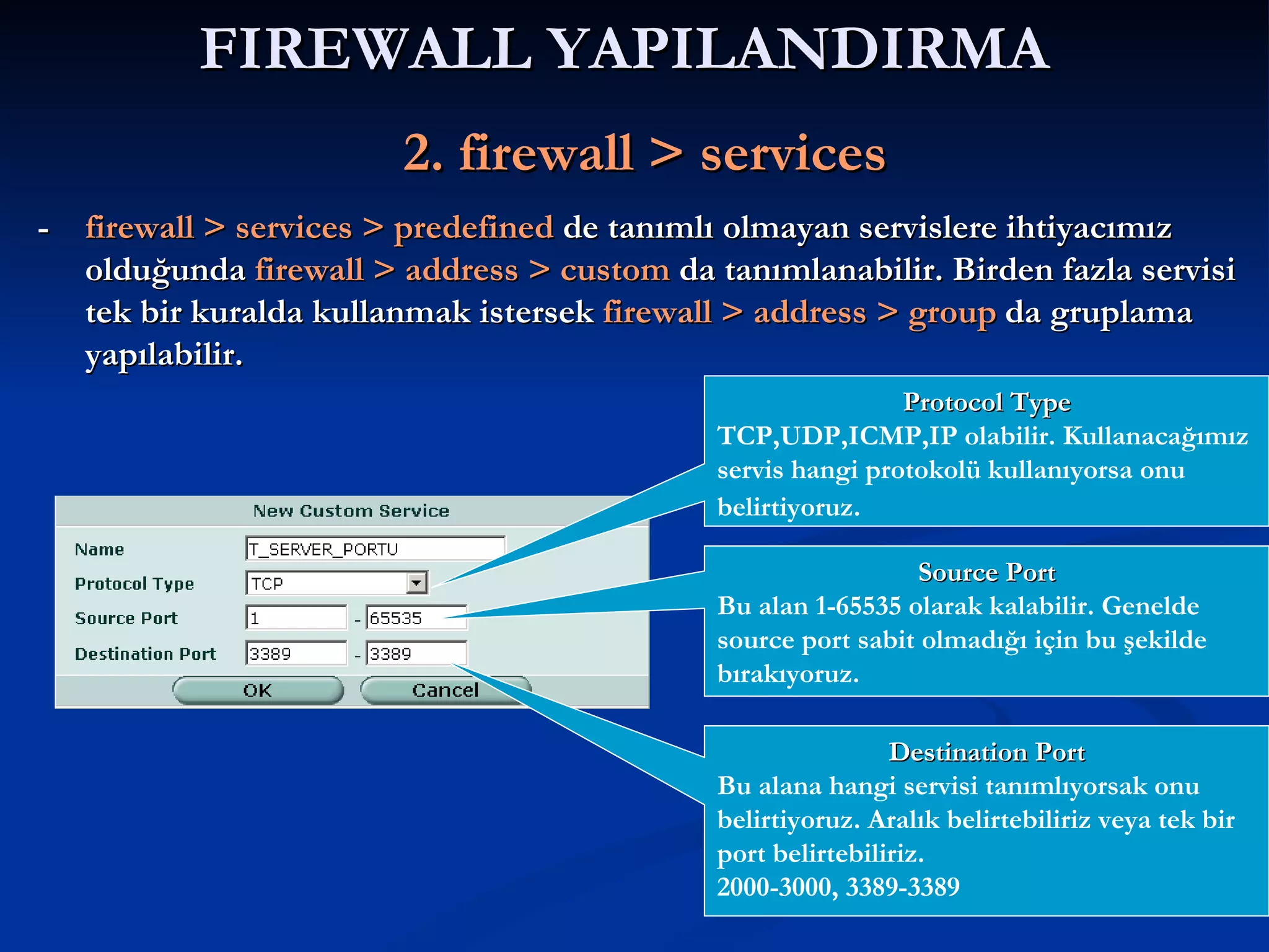 FIREWALL YAPILANDIRMA     2. firewall > services -  firewall > services > predefined  de tanımlı olmayan servislere ihtiyacımız olduğunda  firewall > address > custom  da tanımlanabilir. Birden fazla servisi tek bir kuralda kullanmak istersek  firewall > address > group   da gruplama yapılabilir. Protocol Type TCP,UDP,ICMP,IP olabilir. Kullanacağımız servis hangi protokolü kullanıyorsa onu belirtiyoruz.   Source Port Bu alan 1-65535 olarak kalabilir. Genelde source port sabit olmadığı için bu şekilde bırakıyoruz. Destination Port Bu alana hangi servisi tanımlıyorsak onu belirtiyoruz. Aralık belirtebiliriz veya tek bir port belirtebiliriz. 2000-3000, 3389-3389 