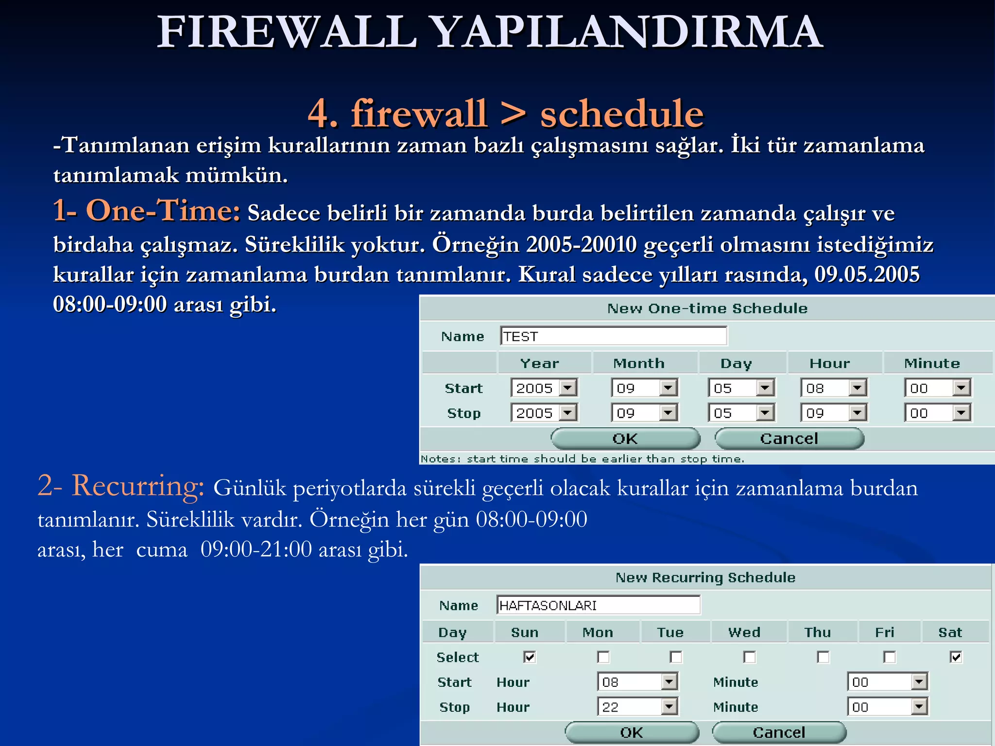 FIREWALL YAPILANDIRMA     4. firewall > schedule 2- Recurring:  Günlük periyotlarda sürekli geçerli olacak kurallar için zamanlama burdan tanımlanır. Süreklilik vardır. Örneğin her gün 08:00-09:00 arası, her  cuma  09:00-21:00 arası gibi. -Tanımlanan erişim kurallarının zaman bazlı çalışmasını sağlar. İki tür zamanlama tanımlamak mümkün. 1- One-Time:  Sadece belirli bir zamanda burda belirtilen zamanda çalışır ve birdaha çalışmaz. Süreklilik yoktur. Örneğin 2005-20010 geçerli olmasını istediğimiz kurallar için zamanlama burdan tanımlanır. Kural sadece yılları rasında, 09.05.2005 08:00-09:00 arası gibi.  