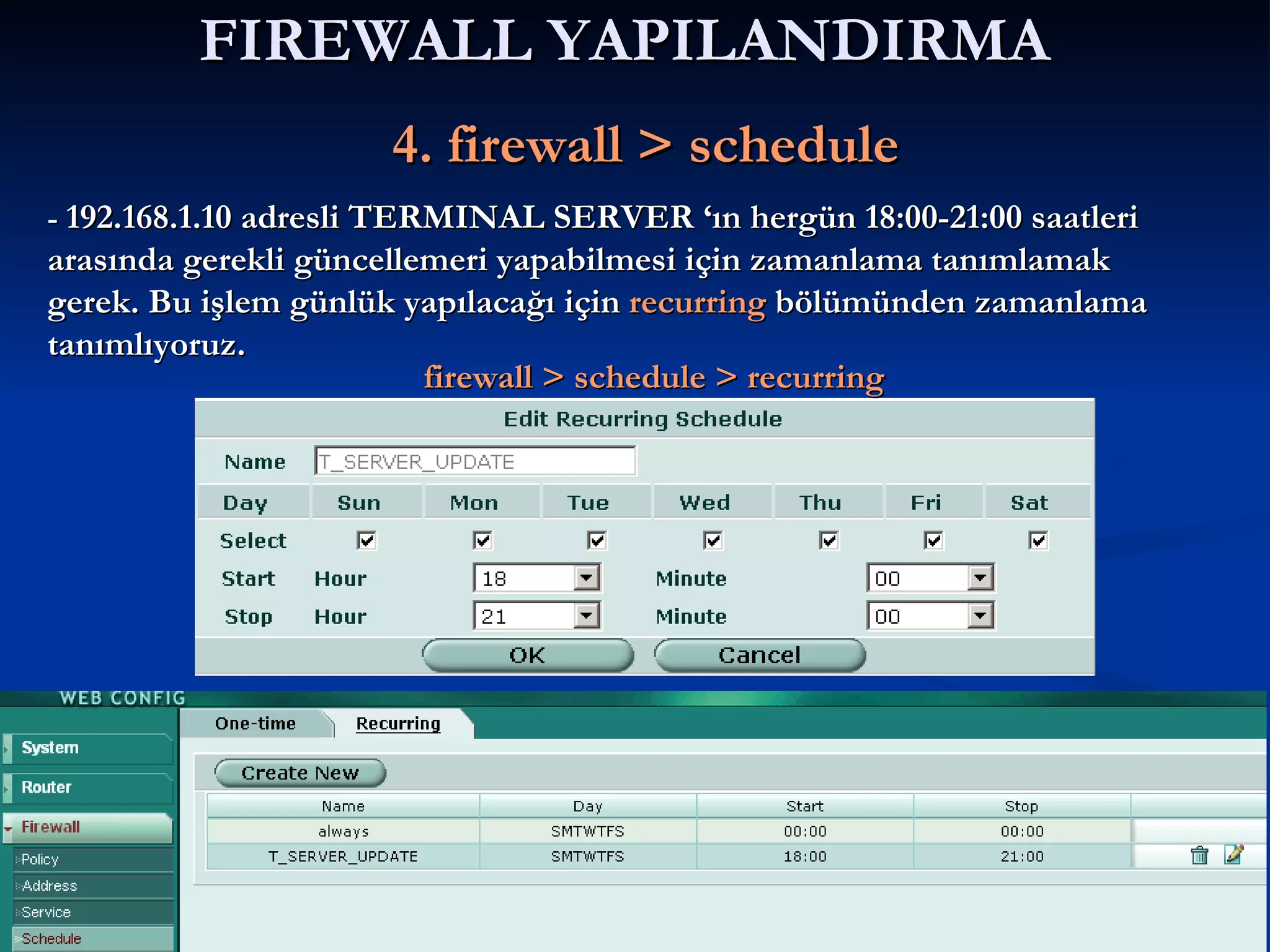 FIREWALL YAPILANDIRMA     4. firewall > schedule -  192.168.1.10 adresli TERMINAL SERVER ‘ın hergün 18:00-21:00 saatleri arasında gerekli güncellemeri yapabilmesi için zamanlama tanımlamak gerek. Bu işlem günlük yapılacağı için  recurring  bölümünden zamanlama tanımlıyoruz. firewall > schedule > recurring 