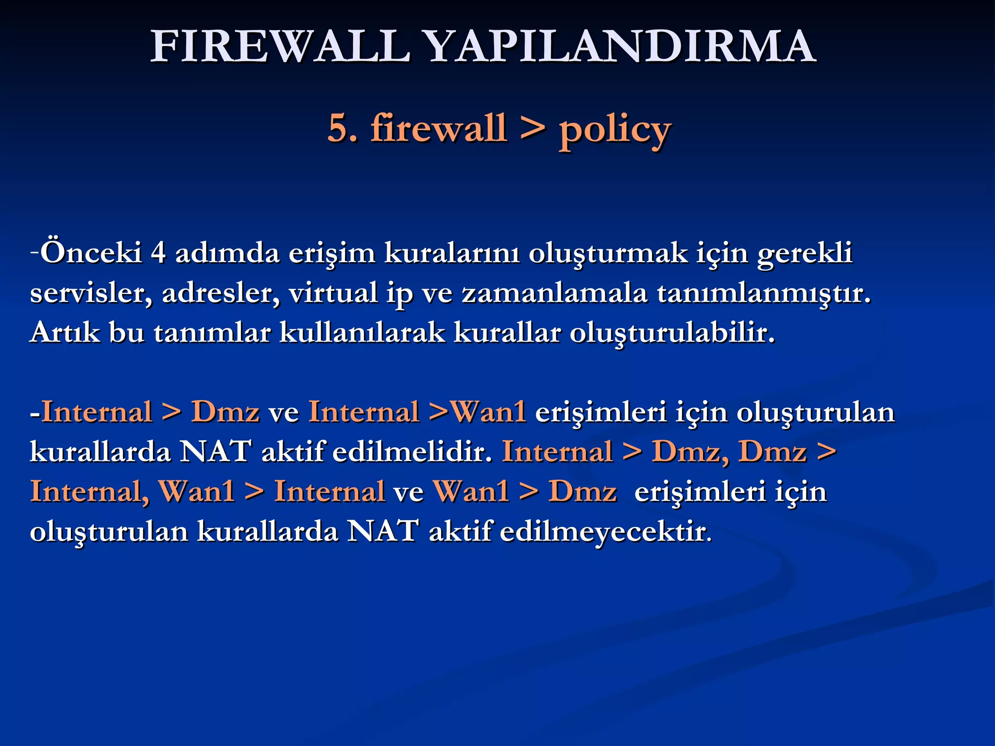 FIREWALL YAPILANDIRMA     5. firewall > policy Önceki 4 adımda erişim kuralarını oluşturmak için gerekli servisler, adresler, virtual ip ve zamanlamala tanımlanmıştır. Artık bu tanımlar kullanılarak kurallar oluşturulabilir. - Internal > Dmz  ve  Internal >Wan1  erişimleri için oluşturulan kurallarda NAT aktif edilmelidir.  Internal > Dmz, Dmz > Internal, Wan1 > Internal  ve  Wan1 > Dmz   erişimleri için oluşturulan kurallarda NAT aktif edilmeyecektir . 