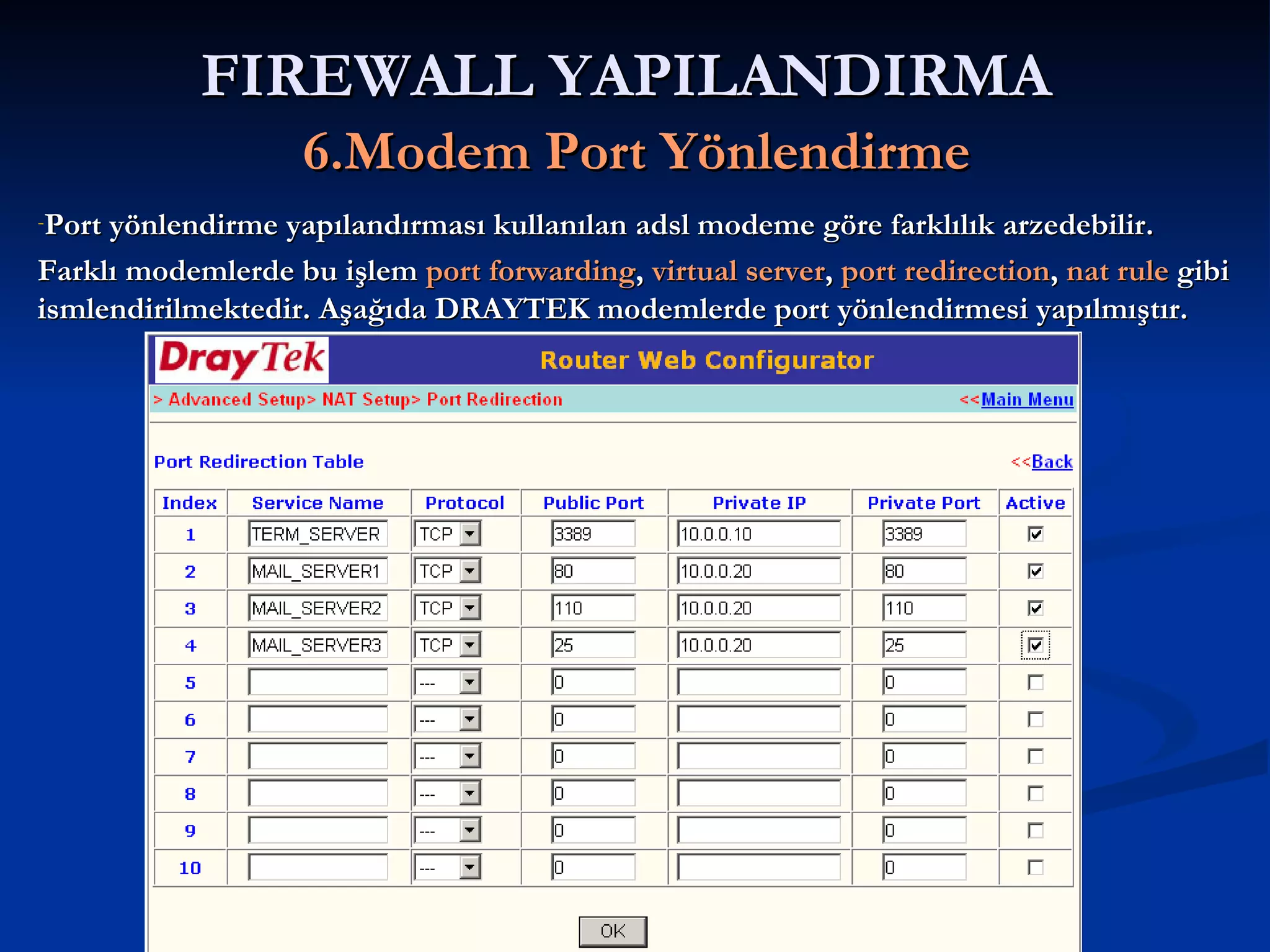 FIREWALL YAPILANDIRMA   6.Modem Port Yönlendirme Port yönlendirme yapılandırması kullanılan adsl modeme göre farklılık arzedebilir. Farklı modemlerde bu işlem  port forwarding ,  virtual server ,  port redirection ,  nat rule  gibi ismlendirilmektedir. Aşağıda DRAYTEK modemlerde port yönlendirmesi yapılmıştır. 