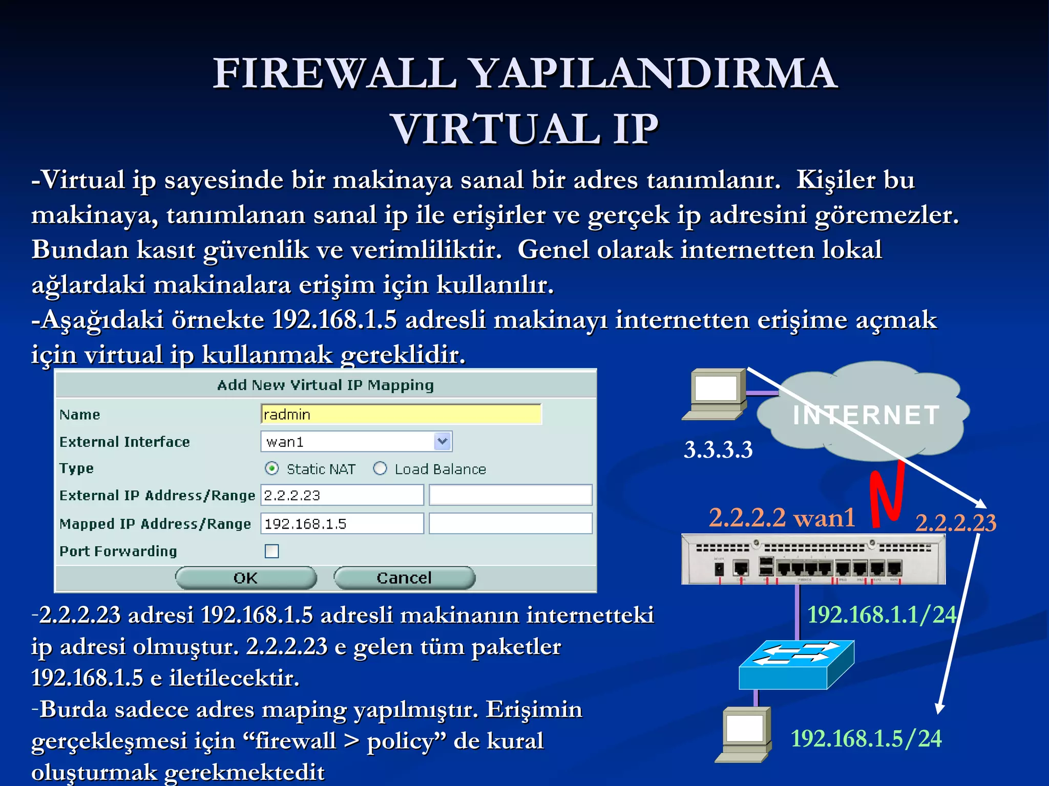 FIREWALL YAPILANDIRMA VIRTUAL IP 3.3.3.3 -Virtual ip sayesinde bir makinaya sanal bir adres tanımlanır.  Kişiler bu makinaya, tanımlanan sanal ip ile erişirler ve gerçek ip adresini göremezler.  Bundan kasıt güvenlik ve verimliliktir.  Genel olarak internetten lokal ağlardaki makinalara erişim için kullanılır. -Aşağıdaki örnekte 192.168.1.5 adresli makinayı internetten erişime açmak için virtual ip kullanmak gereklidir.  2.2.2.23 adresi 192.168.1.5 adresli makinanın internetteki ip adresi olmuştur. 2.2.2.23 e gelen tüm paketler 192.168.1.5 e iletilecektir. Burda sadece adres maping yapılmıştır. Erişimin gerçekleşmesi için “firewall > policy” de kural oluşturmak gerekmektedit INTERNET 192.168.1.5/24 192.168.1.1/24 2.2.2.2 wan1 2.2.2.23 