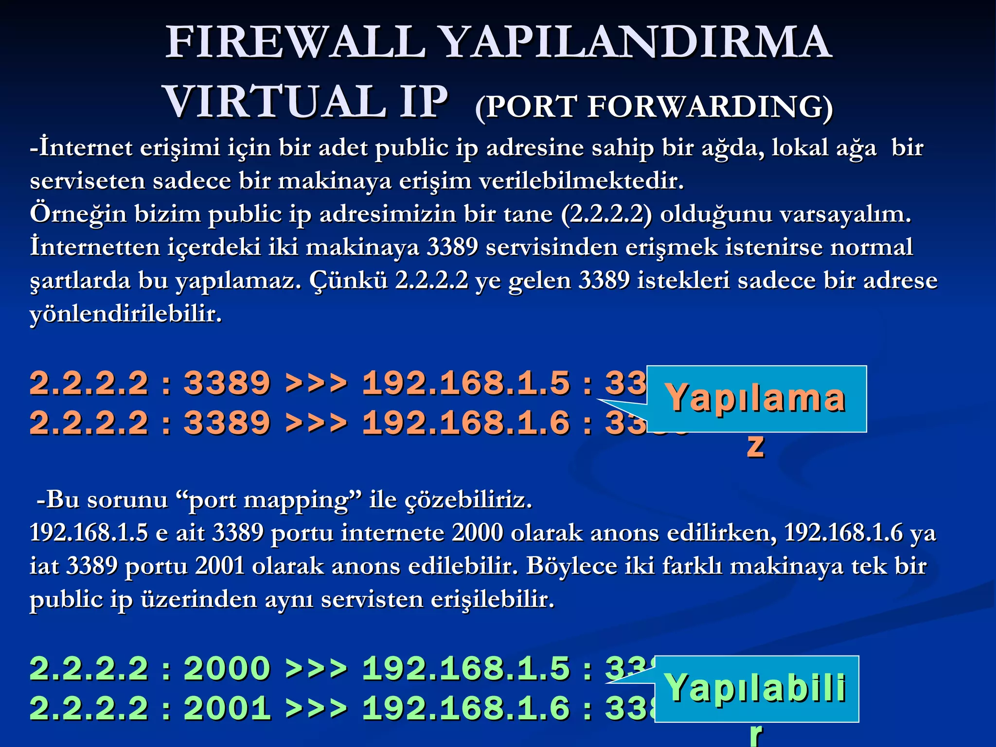 FIREWALL YAPILANDIRMA VIRTUAL IP  ( PORT FORWARDING) -İnternet erişimi için bir adet public ip adresine sahip bir ağda, lokal ağa  bir serviseten sadece bir makinaya erişim verilebilmektedir.  Örneğin bizim public ip adresimizin bir tane (2.2.2.2) olduğunu varsayalım. İnternetten içerdeki iki makinaya 3389 servisinden erişmek istenirse normal şartlarda bu yapılamaz. Çünkü 2.2.2.2 ye gelen 3389 istekleri sadece bir adrese yönlendirilebilir. 2.2.2.2 : 3389 >>> 192.168.1.5 : 3389 2.2.2.2 : 3389 >>> 192.168.1.6 : 3389 -Bu sorunu “port mapping” ile çözebiliriz. 192.168.1.5 e ait 3389 portu internete 2000 olarak anons edilirken, 192.168.1.6 ya iat 3389 portu 2001 olarak anons edilebilir. Böylece iki farklı makinaya tek bir public ip üzerinden aynı servisten erişilebilir. 2.2.2.2 : 2000 >>> 192.168.1.5 : 3389 2.2.2.2 : 2001 >>> 192.168.1.6 : 3389 Yapılamaz Yapılabilir 