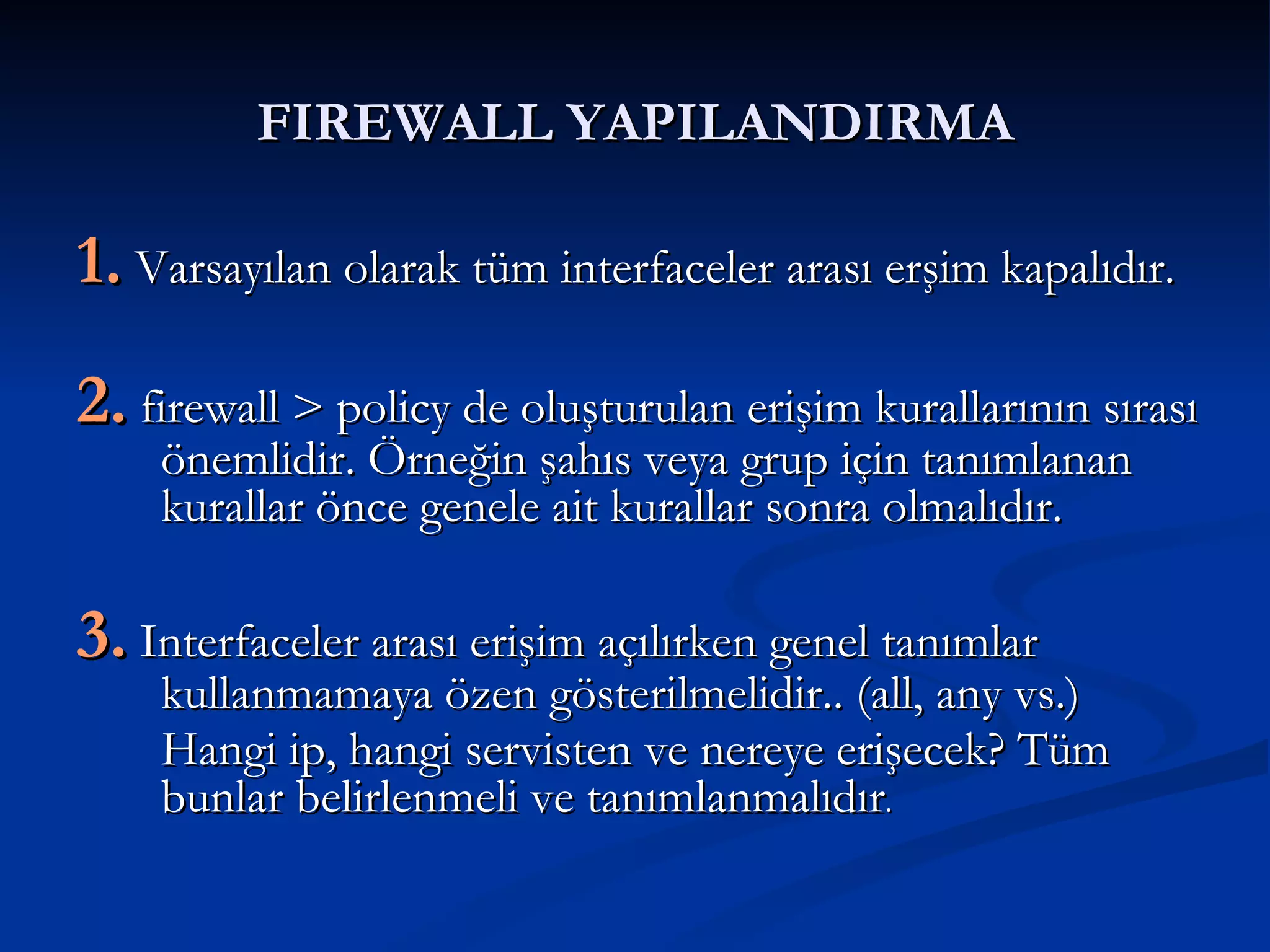 FIREWALL YAPILANDIRMA 1.  Varsayılan olarak tüm interfaceler arası erşim kapalıdır. 2.  firewall > policy de oluşturulan erişim kurallarının sırası önemlidir. Örneğin şahıs veya grup için tanımlanan kurallar önce genele ait kurallar sonra olmalıdır.  3.  Interfaceler arası erişim açılırken genel tanımlar kullanmamaya özen gösterilmelidir.. (all, any vs.) Hangi ip, hangi servisten ve nereye erişecek? Tüm bunlar belirlenmeli ve tanımlanmalıdır . 