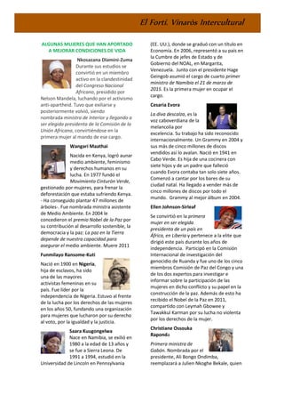 El Fortí. Vinaròs Intercultural
ALGUNAS MUJERES QUE HAN APORTADO
A MEJORAR CONDICIONES DE VIDA
Nkosazana Dlamini-Zuma
Durante sus estudios se
convirtió en un miembro
activo en la clandestinidad
del Congreso Nacional
Africano, presidido por
Nelson Mandela, luchando por el activismo
anti-apartheid. Tuvo que exiliarse y
posteriormente volvió, siendo
nombrada ministra de Interior y llegando a
ser elegida presidenta de la Comisión de la
Unión Africana, convirtiéndose en la
primera mujer al mando de ese cargo.
Wangari Maathai
Nacida en Kenya, logró aunar
medio ambiente, feminismo
y derechos humanos en su
lucha. En 1977 fundó el
Movimiento Cinturón Verde,
gestionado por mujeres, para frenar la
deforestación que estaba sufriendo Kenya.
- Ha conseguido plantar 47 millones de
árboles-. Fue nombrada ministra asistente
de Medio Ambiente. En 2004 le
concedieron el premio Nobel de la Paz por
su contribución al desarrollo sostenible, la
democracia y la paz: La paz en la Tierra
depende de nuestra capacidad para
asegurar el medio ambiente. Muere 2011
Funmilayo Ransome-Kuti
Nació en 1900 en Nigeria,
hija de esclavos, ha sido
una de las mayores
activistas femeninas en su
país. Fue líder por la
independencia de Nigeria. Estuvo al frente
de la lucha por los derechos de las mujeres
en los años 50, fundando una organización
para mujeres que lucharon por su derecho
al voto, por la igualdad y la justicia.
Saara Kuugongelwa
Nace en Namibia, se exilió en
1980 a la edad de 13 años y
se fue a Sierra Leona. De
1991 a 1994, estudió en la
Universidad de Lincoln en Pennsylvania
(EE. UU.), donde se graduó con un título en
Economía. En 2006, representó a su país en
la Cumbre de jefes de Estado y de
Gobierno del NOAL, en Margarita,
Venezuela. Junto con el presidente Hage
Geingob asumió el cargo de cuarto primer
ministro de Namibia el 21 de marzo de
2015. Es la primera mujer en ocupar el
cargo.
Cesaria Evora
La diva descalza, es la
voz caboverdiana de la
melancolía por
excelencia. Su trabajo ha sido reconocido
internacionalmente. Un Grammy en 2004 y
sus más de cinco millones de discos
vendidos así lo avalan. Nació en 1941 en
Cabo Verde. Es hija de una cocinera con
siete hijos y de un padre que falleció
cuando Evora contaba tan solo siete años.
Comenzó a cantar por los bares de su
ciudad natal. Ha llegado a vender más de
cinco millones de discos por todo el
mundo. Grammy al mejor álbum en 2004.
Ellen Johnson-Sirleaf
Se convirtió en la primera
mujer en ser elegida
presidenta de un país en
África, en Liberia y pertenece a la elite que
dirigió este país durante los años de
independencia. Participó en la Comisión
Internacional de investigación del
genocidio de Ruanda y fue uno de los cinco
miembros Comisión de Paz del Congo y una
de los dos expertos para investigar e
informar sobre la participación de las
mujeres en dicho conflicto y su papel en la
construcción de la paz. Además de esto ha
recibido el Nobel de la Paz en 2011,
compartido con Leymah Gbowee y
Tawakkul Karman por su lucha no violenta
por los derechos de la mujer.
Christiane Ossouka
Raponda
Primera ministra de
Gabón. Nombrada por el
presidente, Ali Bongo Ondimba,
reemplazará a Julien Nkoghe Bekale, quien
 