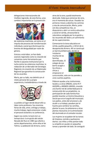 El Fortí. Vinaròs Intercultural
delegaciones internacionales de
InteRed, logrando, de esta forma, unos
cambios importantes en la prevención
de violencias machistas, así como en el
impulso de procesos de transformación
individual y social que disminuyan las
brechas de desigualdad por razón de
género.
Gracias a esta labor, se han dado
avances regionales como la creación de
convenios como herramienta que
facilite la apuesta institucional por la
lucha contra las violencias machistas; la
redacción de un Borrador de Estrategia
Regional y la creación de un Diplomado
Regional que garantice la consecución
de los acuerdos.
María, por su lado, nos deleitó con el
relato personal de su propia
experiencia, trasladándonos a través de
su palabra al lugar donde desarrolló su
labor como profesora. Sus vivencias
llenas de vida, amor, entrega y trabajo,
mucho trabajo, logró emocionar a todo
el personal asistente a la conferencia.
Según nos contó, le tocó vivir un
tiempo duro: la erupción del volcán
Nevado del Ruiz en 1985 que afectó a
varios departamentos, entre ellos el de
Tolima. La población de Armero, como
otras de la zona, quedó totalmente
destruida. Hubo que comenzar de cero,
era el momento de actuar. Pasados los
primeros meses y abiertos los caminos
y vías de comunicación, María, junto
con dos compañeras más, se
dispusieron a abrir un centro educativo
y social en Lérida, atravesando la
naturaleza castigada por la erupción y
los recuerdos del dolor y el sufrimiento
de los supervivientes.
Comenzaron la tarea educativa en
Lérida, pueblo pequeño, a 10 km de la
desaparecida Armero. Allí se construyó
un barrió prefabricado, donde se
instalaron
muchas de las
familias
damnificadas. El
colegio de ese
barrio acogió a
los chicos y
chicas y
empezaron el
curso escolar, solo con las paredes y
unos cuantos pupitres.
Pidieron ayudas a las instituciones
locales y a otras ONGDS, como FE Y
ALEGRÍA, y MANOS UNIDAS, creando
una fuerte red de solidaridad para la
consecución de sus propósitos. La
participación de cada familia hizo
posible levantar un Centro Educativo y
Social que era el orgullo del municipio.
Los padres, antes del amanecer y de
acudir a su trabajo, pasaban por el
huerto para sembrar las semillas,
plantar la yuca, los plataneros y otras
plantas necesarias en la alimentación
del alumnado en el comedor escolar.
Las mujeres se ocupaban de las tareas
de limpieza, comida y quehaceres
diarios. Los niños y niñas ponían todo
su empeño en ayudar en pequeñas
tareas y aprender de todo. Se consiguió
 