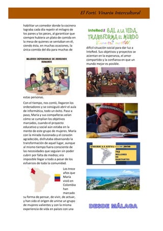 El Fortí. Vinaròs Intercultural
habilitar un comedor donde la cocinera
lograba cada día repetir el milagro de
los panes y los peces, al garantizar que
siempre hubiera un plato de comida en
la mesa de quienes se sentaban en él,
siendo ésta, en muchas ocasiones, la
única comida del día para muchas de
estas personas.
Con el tiempo, nos contó, llegaron los
ordenadores y se consiguió abrir el aula
de informática, todo un éxito. Paso a
paso, María y sus compañeras veían
cómo se cumplían los objetivos
marcados, cuando el proyecto
educativo y social aún estaba en la
mente de este grupo de mujeres. María
con la mirada ilusionada y el corazón
agradecido, disfrutaba observando la
transformación de aquel lugar, aunque
al mismo tiempo fuera consciente de
las necesidades que seguían sin poder
cubrir por falta de medios; era
imposible llegar a todo a pesar de los
esfuerzos de toda la comunidad.
Los trece
años que
María
vivió en
Colombia
han
marcado
su forma de pensar, de vivir, de actuar,
y han sido el origen de unirse un grupo
de mujeres valientes y con la misma
experiencia de vida en países con una
difícil situación social para dar luz a
InteRed. Sus objetivos y proyectos se
asientan en la esperanza, el amor
compartido y la confianza en que un
mundo mejor es posible.
 