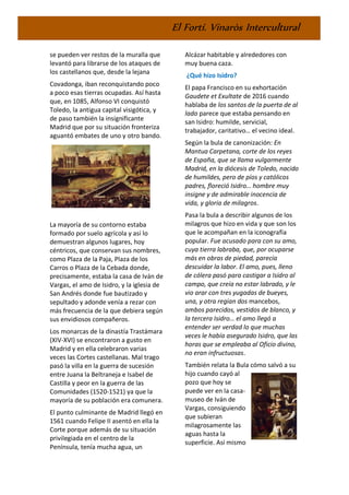 El Fortí. Vinaròs Intercultural
se pueden ver restos de la muralla que
levantó para librarse de los ataques de
los castellanos que, desde la lejana
Covadonga, iban reconquistando poco
a poco esas tierras ocupadas. Así hasta
que, en 1085, Alfonso VI conquistó
Toledo, la antigua capital visigótica, y
de paso también la insignificante
Madrid que por su situación fronteriza
aguantó embates de uno y otro bando.
La mayoría de su contorno estaba
formado por suelo agrícola y así lo
demuestran algunos lugares, hoy
céntricos, que conservan sus nombres,
como Plaza de la Paja, Plaza de los
Carros o Plaza de la Cebada donde,
precisamente, estaba la casa de Iván de
Vargas, el amo de Isidro, y la iglesia de
San Andrés donde fue bautizado y
sepultado y adonde venía a rezar con
más frecuencia de la que debiera según
sus envidiosos compañeros.
Los monarcas de la dinastía Trastámara
(XIV-XVI) se encontraron a gusto en
Madrid y en ella celebraron varias
veces las Cortes castellanas. Mal trago
pasó la villa en la guerra de sucesión
entre Juana la Beltraneja e Isabel de
Castilla y peor en la guerra de las
Comunidades (1520-1521) ya que la
mayoría de su población era comunera.
El punto culminante de Madrid llegó en
1561 cuando Felipe II asentó en ella la
Corte porque además de su situación
privilegiada en el centro de la
Península, tenía mucha agua, un
Alcázar habitable y alrededores con
muy buena caza.
¿Qué hizo Isidro?
El papa Francisco en su exhortación
Gaudete et Exultate de 2016 cuando
hablaba de los santos de la puerta de al
lado parece que estaba pensando en
san Isidro: humilde, servicial,
trabajador, caritativo… el vecino ideal.
Según la bula de canonización: En
Mantua Carpetana, corte de los reyes
de España, que se llama vulgarmente
Madrid, en la diócesis de Toledo, nacido
de humildes, pero de píos y católicos
padres, floreció Isidro… hombre muy
insigne y de admirable inocencia de
vida, y gloria de milagros.
Pasa la bula a describir algunos de los
milagros que hizo en vida y que son los
que le acompañan en la iconografía
popular. Fue acusado para con su amo,
cuya tierra labraba, que, por ocuparse
más en obras de piedad, parecía
descuidar la labor. El amo, pues, lleno
de cólera pasó para castigar a Isidro al
campo, que creía no estar labrado, y le
vio arar con tres yugadas de bueyes,
una, y otra regían dos mancebos,
ambos parecidos, vestidos de blanco, y
la tercera Isidro… el amo llegó a
entender ser verdad lo que muchas
veces le había asegurado Isidro, que las
horas que se empleaba al Oficio divino,
no eran infructuosas.
También relata la Bula cómo salvó a su
hijo cuando cayó al
pozo que hoy se
puede ver en la casa-
museo de Iván de
Vargas, consiguiendo
que subieran
milagrosamente las
aguas hasta la
superficie. Así mismo
 