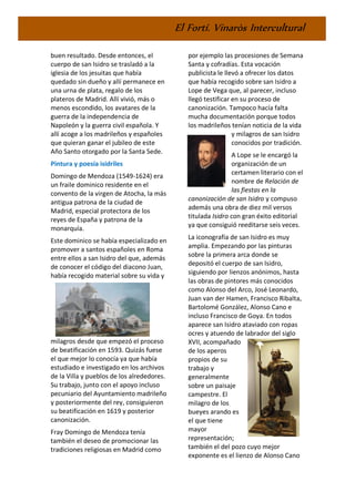 El Fortí. Vinaròs Intercultural
buen resultado. Desde entonces, el
cuerpo de san Isidro se trasladó a la
iglesia de los jesuitas que había
quedado sin dueño y allí permanece en
una urna de plata, regalo de los
plateros de Madrid. Allí vivió, más o
menos escondido, los avatares de la
guerra de la independencia de
Napoleón y la guerra civil española. Y
allí acoge a los madrileños y españoles
que quieran ganar el jubileo de este
Año Santo otorgado por la Santa Sede.
Pintura y poesía isidriles
Domingo de Mendoza (1549-1624) era
un fraile dominico residente en el
convento de la virgen de Atocha, la más
antigua patrona de la ciudad de
Madrid, especial protectora de los
reyes de España y patrona de la
monarquía.
Este dominico se había especializado en
promover a santos españoles en Roma
entre ellos a san Isidro del que, además
de conocer el código del diacono Juan,
había recogido material sobre su vida y
milagros desde que empezó el proceso
de beatificación en 1593. Quizás fuese
el que mejor lo conocía ya que había
estudiado e investigado en los archivos
de la Villa y pueblos de los alrededores.
Su trabajo, junto con el apoyo incluso
pecuniario del Ayuntamiento madrileño
y posteriormente del rey, consiguieron
su beatificación en 1619 y posterior
canonización.
Fray Domingo de Mendoza tenía
también el deseo de promocionar las
tradiciones religiosas en Madrid como
por ejemplo las procesiones de Semana
Santa y cofradías. Esta vocación
publicista le llevó a ofrecer los datos
que había recogido sobre san Isidro a
Lope de Vega que, al parecer, incluso
llegó testificar en su proceso de
canonización. Tampoco hacía falta
mucha documentación porque todos
los madrileños tenían noticia de la vida
y milagros de san Isidro
conocidos por tradición.
A Lope se le encargó la
organización de un
certamen literario con el
nombre de Relación de
las fiestas en la
canonización de san Isidro y compuso
además una obra de diez mil versos
titulada Isidro con gran éxito editorial
ya que consiguió reeditarse seis veces.
La iconografía de san Isidro es muy
amplia. Empezando por las pinturas
sobre la primera arca donde se
depositó el cuerpo de san Isidro,
siguiendo por lienzos anónimos, hasta
las obras de pintores más conocidos
como Alonso del Arco, José Leonardo,
Juan van der Hamen, Francisco Ribalta,
Bartolomé González, Alonso Cano e
incluso Francisco de Goya. En todos
aparece san Isidro ataviado con ropas
ocres y atuendo de labrador del siglo
XVII, acompañado
de los aperos
propios de su
trabajo y
generalmente
sobre un paisaje
campestre. El
milagro de los
bueyes arando es
el que tiene
mayor
representación;
también el del pozo cuyo mejor
exponente es el lienzo de Alonso Cano
 