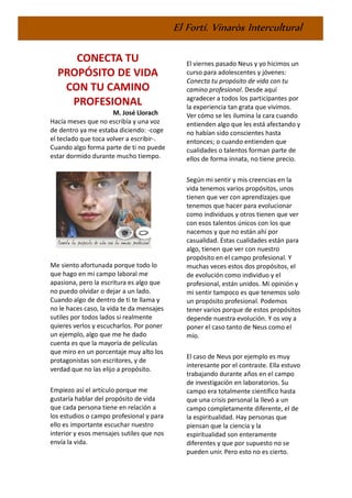 El Fortí. Vinaròs Intercultural
CONECTA TU
PROPÓSITO DE VIDA
CON TU CAMINO
PROFESIONAL
M. José Llorach
Hacía meses que no escribía y una voz
de dentro ya me estaba diciendo: -coge
el teclado que toca volver a escribir-.
Cuando algo forma parte de ti no puede
estar dormido durante mucho tiempo.
Me siento afortunada porque todo lo
que hago en mi campo laboral me
apasiona, pero la escritura es algo que
no puedo olvidar o dejar a un lado.
Cuando algo de dentro de ti te llama y
no le haces caso, la vida te da mensajes
sutiles por todos lados si realmente
quieres verlos y escucharlos. Por poner
un ejemplo, algo que me he dado
cuenta es que la mayoría de películas
que miro en un porcentaje muy alto los
protagonistas son escritores, y de
verdad que no las elijo a propósito.
Empiezo así el artículo porque me
gustaría hablar del propósito de vida
que cada persona tiene en relación a
los estudios o campo profesional y para
ello es importante escuchar nuestro
interior y esos mensajes sutiles que nos
envía la vida.
El viernes pasado Neus y yo hicimos un
curso para adolescentes y jóvenes:
Conecta tu propósito de vida con tu
camino profesional. Desde aquí
agradecer a todos los participantes por
la experiencia tan grata que vivimos.
Ver cómo se les ilumina la cara cuando
entienden algo que les está afectando y
no habían sido conscientes hasta
entonces; o cuando entienden que
cualidades o talentos forman parte de
ellos de forma innata, no tiene precio.
Según mi sentir y mis creencias en la
vida tenemos varios propósitos, unos
tienen que ver con aprendizajes que
tenemos que hacer para evolucionar
como individuos y otros tienen que ver
con esos talentos únicos con los que
nacemos y que no están ahí por
casualidad. Estas cualidades están para
algo, tienen que ver con nuestro
propósito en el campo profesional. Y
muchas veces estos dos propósitos, el
de evolución como individuo y el
profesional, están unidos. Mi opinión y
mi sentir tampoco es que tenemos solo
un propósito profesional. Podemos
tener varios porque de estos propósitos
depende nuestra evolución. Y os voy a
poner el caso tanto de Neus como el
mío.
El caso de Neus por ejemplo es muy
interesante por el contraste. Ella estuvo
trabajando durante años en el campo
de investigación en laboratorios. Su
campo era totalmente científico hasta
que una crisis personal la llevó a un
campo completamente diferente, el de
la espiritualidad. Hay personas que
piensan que la ciencia y la
espiritualidad son enteramente
diferentes y que por supuesto no se
pueden unir. Pero esto no es cierto.
 