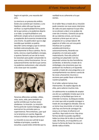 El Fortí. Vinaròs Intercultural
Según mi opinión, uno necesita del
otro.
La ciencia es un proceso de análisis.
Existe una cuestión por resolver, y una
hipótesis sobre ello que hay que
verificar. La espiritualidad forma parte
de lo que somos y no podemos dejarla
a un lado. La espiritualidad en una
definición simple sería el conocimiento
y aceptación de la esencia inmaterial de
uno mismo. Se podría decir que es algo
invisible que también se podría
describir como energía y que la ciencia
también está estudiando, más
concretamente la física cuántica. Por lo
tanto, ciencia y espiritualidad o energía,
si quieres llamarlo así van de la mano.
Se necesitan para poder comprender lo
que somos y cómo funcionamos. Sin un
autoconocimiento real de lo que somos
no podemos evolucionar y dar solución
a las cosas que nos suceden.
Tenemos diferentes sentidos: olfato,
vista, tacto, oído, pero también un
quinto sentido que muchas veces
olvidamos: la intuición. La intuición
forma parte de nuestra biología, es algo
esencial en los animales para su
supervivencia. Pero entonces, ¿por qué
no la tenemos en cuenta, llegando
incluso al olvido en algunas personas?
La intuición es esa voz sutil de la que
hablaba al principio, cuando te
escuchas y quizá estás sintiendo que tu
realidad no es coherente a lo que
sientes.
En el taller Neus a través de su intuición
pudo conectar con esas voces interiores
de cada uno para expresar lo que ellos
no se atreven a decir o no acaban de
creer de sí mismos. Conectó con parte
de sus talentos únicos, con los que
nacieron y tiene que ver con su
propósito en su campo laboral. Mi
papel en el taller era unir esa parte
intuitiva con su propio
autodescubrimiento y
autoconocimiento, llevando ese
propósito a lo real para poder
materializarlo. Para ello utilicé el
coaching con playmobil. Con los
playmobil unimos los dos hemisferios
cerebrales: el derecho a través de la
simbología y las emociones que nos
producen los muñecos y el izquierdo
cuando a través de unas preguntas y un
acompañamiento nos damos cuenta de
las cosas y buscamos recursos o
acciones para poder llevar a término
nuestro propósito.
En el taller salieron temas muy
interesantes. Os explico algunos de
ellos, pero salieron muchos más.
Un adolescente no acababa de aceptar
una de sus cualidades innatas que es la
conexión y la facilidad que tiene en
entender la música. Su bloqueo estaba
en creer que solo se puede conseguir a
través de una exigencia elevada. Esto es
un tema muy recurrente: el creer que
solo hay una forma de conseguir las
cosas y es en base al esfuerzo y el
sacrificio. Aquí está el error. Hay otras
formas donde tú puedes equilibrar
todas tus áreas de la vida sin sacrificar
nada. De hecho, en el equilibrio y en
buscar tu forma de hacer las cosas es
donde radica el éxito.
 