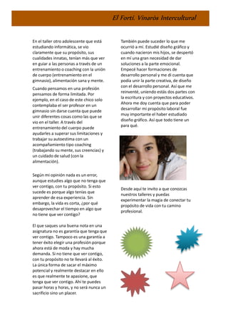 El Fortí. Vinaròs Intercultural
En el taller otro adolescente que está
estudiando informática, se vio
claramente que su propósito, sus
cualidades innatas, tenían más que ver
en guiar a las personas a través de un
entrenamiento o coaching con la unión
de cuerpo (entrenamiento en el
gimnasio), alimentación sana y mente.
Cuando pensamos en una profesión
pensamos de forma limitada. Por
ejemplo, en el caso de este chico solo
contemplaba el ser profesor en un
gimnasio sin darse cuenta que puede
unir diferentes cosas como las que se
vio en el taller. A través del
entrenamiento del cuerpo puede
ayudarles a superar sus limitaciones y
trabajar su autoestima con un
acompañamiento tipo coaching
(trabajando su mente, sus creencias) y
un cuidado de salud (con la
alimentación).
Según mi opinión nada es un error,
aunque estudies algo que no tenga que
ver contigo, con tu propósito. Si esto
sucede es porque algo tenías que
aprender de esa experiencia. Sin
embargo, la vida es corta, ¿por qué
desaprovechar el tiempo en algo que
no tiene que ver contigo?
El que saques una buena nota en una
asignatura no es garantía que tenga que
ver contigo. Tampoco es una garantía a
tener éxito elegir una profesión porque
ahora está de moda y hay mucha
demanda. Si no tiene que ver contigo,
con tu propósito no te llevará al éxito.
La única forma de sacar el máximo
potencial y realmente destacar en ello
es que realmente te apasione, que
tenga que ver contigo. Ahí te puedes
pasar horas y horas, y no será nunca un
sacrificio sino un placer.
También puede suceder lo que me
ocurrió a mí. Estudié diseño gráfico y
cuando nacieron mis hijos, se despertó
en mí una gran necesidad de dar
soluciones a la parte emocional.
Empecé hacer formaciones de
desarrollo personal y me di cuenta que
podía unir la parte creativa, de diseño
con el desarrollo personal. Así que me
reinventé, uniendo estás dos partes con
la escritura y con proyectos educativos.
Ahora me doy cuenta que para poder
desarrollar mi propósito laboral fue
muy importante el haber estudiado
diseño gráfico. Así que todo tiene un
para qué.
Desde aquí te invito a que conozcas
nuestros talleres y puedas
experimentar la magia de conectar tu
propósito de vida con tu camino
profesional.
 