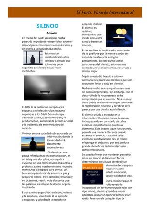 El Fortí. Vinaròs Intercultural
SILENCIO
Anawin
En medio del ruido vacacional nos ha
parecido importante recoger ideas sobre el
silencio para enfrentarnos con más calma y
sin estrés a la nueva etapa otoñal.
Estamos tan
acostumbrados a los
sonidos y al ruido que
solo unos pocos
segundos de silencio nos parecen
incómodos.
El 40% de la población europea está
expuesta a niveles de ruido nocturno
superiores a los 55dB. Son cotas que
alteran el sueño, la concentración y la
productividad, aumentan la presión arterial
y la incidencia de enfermedades del
corazón.
Vivimos en una sociedad sobresaturada de
información, donde la
locuacidad está
claramente
sobrevalorada.
El silencio es una
pausa reflexiva tras una comunicación, es
un arte y una disciplina, nos ayuda a
escuchar de una forma mucho más activa y
profunda, calma nuestro entorno y nuestra
mente, nos da espacio para pensar. Lo
buscamos para tratar de encontrar paz y
reducir el estrés. Pero también comunica y
en ocasiones, resulta más elocuente que
las palabras, es el lugar de donde surge la
inspiración
Es un camino seguro hacia el conocimiento
y la sabiduría, solo desde él se aprende
a escuchar, y solo desde la escucha se
aprende a hablar.
El silencio es
quietud,
tranquilidad que
incide en nuestra
salud y bienestar
interior.
Estar en silencio implica estar consciente
de lo que fluye por la mente y poder ser
capaz de no aferrarte a ningún
pensamiento. En este punto somos
conscientes del silencio, estamos más
calmados, nos concentramos, nos ayuda a
dormir mejor.
Según un estudio llevado a cabo en
Alemania hay procesos cerebrales que solo
se pueden llevar a cabo en silencio.
No hace mucho se creía que las neuronas
no podían regenerarse. Sin embargo, con el
desarrollo de la neurogénesis se ha
comprobado que es un error. No está muy
claro qué es exactamente lo que promueve
la regeneración neuronal y cerebral, pero
parece que una de ellas es el silencio.
El silencio ayuda a estructurar la
información. El cerebro nunca descansa,
incluso cuando en un estado de calma
estamos completamente quietos o
dormimos. Este órgano sigue funcionando,
pero de una manera diferente cuando
estamos en silencio. La ausencia de
estímulos auditivos tiene casi el mismo
efecto que el descanso, por eso produce
grandes beneficios tanto intelectuales
como emocionales.
Se puede afirmar que mantener pequeños
ratos en silencio al día son un factor
determinante en la salud cerebral y un
elemento decisivo para
mejorar nuestro
estado emocional,
salud y calidad de vida.
D’Ors considera que el
ruido revela la
incapacidad del ser humano para estar con
sigo mismo, silencio y palabra no son
opuestos. Lo que se opone al silencio es el
ruido. Pero no vale cualquier tipo de
 