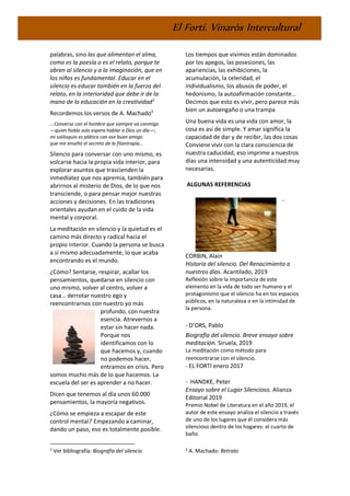 El Fortí. Vinaròs Intercultural
palabras, sino las que alimentan el alma,
como es la poesía o es el relato, porque te
abren al silencio y a la imaginación, que en
los niños es fundamental. Educar en el
silencio es educar también en la fuerza del
relato, en la interioridad que debe ir de la
mano de la educación en la creatividad2
Recordemos los versos de A. Machado3
...Converso con el hombre que siempre va conmigo
—quien habla solo espera hablar a Dios un día—;
mi soliloquio es plática con ese buen amigo
que me enseñó el secreto de la filantropía...
Silencio para conversar con uno mismo, es
volcarse hacia la propia vida interior, para
explorar asuntos que trascienden la
inmediatez que nos apremia, también para
abrirnos al misterio de Dios, de lo que nos
transciende, o para pensar mejor nuestras
acciones y decisiones. En las tradiciones
orientales ayudan en el cuido de la vida
mental y corporal.
La meditación en silencio y la quietud es el
camino más directo y radical hacia el
propio interior. Cuando la persona se busca
a sí mismo adecuadamente, lo que acaba
encontrando es el mundo.
¿Cómo? Sentarse, respirar, acallar los
pensamientos, quedarse en silencio con
uno mismo, volver al centro, volver a
casa… derrotar nuestro ego y
reencontrarnos con nuestro yo más
profundo, con nuestra
esencia. Atrevernos a
estar sin hacer nada.
Porque nos
identificamos con lo
que hacemos y, cuando
no podemos hacer,
entramos en crisis. Pero
somos mucho más de lo que hacemos. La
escuela del ser es aprender a no hacer.
Dicen que tenemos al día unos 60.000
pensamientos, la mayoría negativos.
¿Cómo se empieza a escapar de este
control mental? Empezando a caminar,
dando un paso, eso es totalmente posible.
2
Ver bibliografía: Biografía del silencio
Los tiempos que vivimos están dominados
por los apegos, las posesiones, las
apariencias, las exhibiciones, la
acumulación, la celeridad, el
individualismo, los abusos de poder, el
hedonismo, la autoafirmación constante…
Decimos que esto es vivir, pero parece más
bien un autoengaño o una trampa
Una buena vida es una vida con amor, la
cosa es así de simple. Y amar significa la
capacidad de dar y de recibir, las dos cosas
Conviene vivir con la clara consciencia de
nuestra caducidad, eso imprime a nuestros
días una intensidad y una autenticidad muy
necesarias.
ALGUNAS REFERENCIAS
-
CORBIN, Alain
Historia del silencio. Del Renacimiento a
nuestros días. Acantilado, 2019
Reflexión sobre la importancia de este
elemento en la vida de todo ser humano y el
protagonismo que el silencio ha en los espacios
públicos, en la naturaleza o en la intimidad de
la persona.
- D’ORS, Pablo
Biografía del silencio. Breve ensayo sobre
meditación. Siruela, 2019
La meditación como método para
reencontrarse con el silencio.
- EL FORTI enero 2017
- HANDKE, Peter
Ensayo sobre el Lugar Silencioso. Alianza
Editorial 2019
Premio Nobel de Literatura en el año 2019, el
autor de este ensayo analiza el silencio a través
de uno de los lugares que él considera más
silencioso dentro de los hogares: el cuarto de
baño.
3
A. Machado: Retrato
 