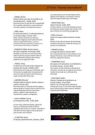 El Fortí. Vinaròs Intercultural
- HARRIS, Michel
Solitud: Hacia una vida con sentido en un
mundo frenético. Paidós, 2018
Distintas formas de disfrutar de la tranquilidad,
de la soledad y del silencio, aunque llevemos
una vida ocupada sin tiempo para respirar.
- FORD, Adam
En busca del silencio. La atención plena en
un mundo ruidoso. Siruela ,2017
Poder creativo del silencio en diversas
tradiciones religiosas como fuente de fuerza
interior y autoconocimiento. Encontrar
momentos de paz para alimentar el espíritu en un
mundo cada vez más caótico y vertiginoso.
- GONZÁLEZ-COBO, Ramón Andrés
No sufrir compañía. Acantilado, 2010
Recopila en esta obra una serie de escritos
sobre el silencio y lo que contaron sobre el
mismo diferentes maestros de la mística
española en los siglos XVI Y XVII.
- KAGGE, Erling
El silencio en la era del ruido. El placer de
evadirse del mundo. TAURUS, 2017
Pasar 50 días caminando por la Antártida, solo.
Se trata de una exploración introspectiva del
autor en la que se muestra cómo el silencio
ayuda a emprender dicho viaje.
- LABRAÑA, Marcela
Ensayos sobre el silencio. Gestos, mapas y
colores. Siruela, 2017
Recorrido teórico a través de distintos siglos y
épocas donde se muestra cómo el silencio se ha
representado bajo distintas intenciones -
política, religión o espiritualidad- en
ilustraciones, cuadros o cartografías.
- LEIGH FERMOR, Patrick
Un tiempo para callar. ELBA, 2010
El autor viaja a distintas abadías, lugares de
clausura y meditación donde el silencio
impregna cada uno de sus rincones. describe la
vida diaria de estos lugares y de las personas
que conviven con el silencio.
- LE BRETON, David
El silencio, aproximaciones. Sequitur, 2018
Una observación por el mundo moderno de la
palabra, el de replicar y no escuchar, el de los
silencios imprescindibles pero eliminados.
- MAINTLAND, Sara
Viaje al silencio. ALBA. 2010
La obra muestra un recorrido realizado durante
diez años por aquellos lugares del mundo en los
que el silencio es el auténtico protagonista.
- POZZI, Giovanni
Tacet: Un ensayo sobre el silencio. Siruela,
2019
Analiza en esta obra las etapas del aprendizaje
monástico del silencio a través de la lectura, la
oración o la meditación.
- TANNIER, Kankyo
La magia del silencio. Planeta 2017
Una monja budista vive en una cabaña en unos
bosques franceses y narra distintas formas de
disfrutar y ejercitar el silencio.
- THOMPSON, Claire
De regreso a la naturaleza: La meditación y
el mundo natural. Siruela, 2016
Nos muestra el lado tranquilo y calmado de la
naturaleza. A través de sus experiencias invita a
cambiar la forma de vivir y disfrutar de la
serenidad.
- THICH NHAT HANH
Silencio. El poder de la quietud en un
mundo ruidoso. Urano 2016
Maestro zen y monje budista, además de
activista por la paz. En esta obra relata el poder
que el silencio ejerce sobre nosotros mediante
la práctica del mindfulness.
 