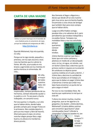 El Fortí. Vinaròs Intercultural
CARTA DE UNA MADRE
Fallece un joven marroquí en el incendio de
una chabola junto al cementerio de Lepe,
porqué las chabolas de inmigrantes de 1982 ...
http://el diario.es
Querido Mohamed, hijo mío querido,
mi niño:
Porque así te sigo viendo, pequeño y
precioso, con tus ojos oscuros y esos
rizos tan bonitos que te cubrían la
frente. Mi niño, acurrucado en mis
brazos y agarrando con tus manitas mi
pecho mientras te alimentaba. Mi
niño…
Mi niño,
el mayor
de todos
nuestros
hijos, tan
serio y
responsable, siempre pendiente de tus
hermanos, siempre deseando ayudar a
tu padre y a mí. Te veo joven y fuerte
trabajador, sin cansarte nunca.
Por eso querías ir a España, a un sitio
que te habían dicho, donde había
grandes campos para recoger frutas en
la primavera. Nos costaba dejarte ir,
pero ya eras mayor y libre de hacerlo.
Ahorraste para el viaje y te vimos
marchar alegre porque ibas a algo
bueno y tu deseo era mandarnos
dinero pronto.
Nos llamaste al llegar a Algeciras y
decías que desde allí se veía nuestro
país muy cerca; que era bonita España.
Encontraste a unos chicos de Senegal
que también iban para esos campos
que te habían dicho.
Luego era difícil hablar contigo;
pasaban días y no sabíamos de ti, pero
pensábamos que estabas trabajando y
no podías llamar. Tampoco nos
mandabas fotos y eso nos extrañaba
porque
queríamos
conocer
dónde
estabas.
¡Cómo íbamos a pensar que ibas a
tener que vivir entre cartones y
plásticos en medio de un descampado
seco, sin luz, sin agua, sin retrete, casi
sin techo! ¡Cómo ibas a decirnos que la
primera noche ni siquiera en la estación
de autobuses os dejaron poner
vuestras maletas en el suelo y dormir…!
¡Cómo ibas a decirnos la cantidad de
horas que echabas en el trabajo y lo
poco que te daban en pago! ¡Cómo ibas
a llamarnos si tenías que andar muy
lejos hasta encontrar un punto de luz
para cargar el móvil!
Por eso no nos mandabas fotos. No
querías que supiéramos lo mal que se
está allí.
Y ahora me vienen muchas, muchas
preguntas, que se me agarran a la
garganta y me duelen. ¿Cómo dormías,
Mohamed? ¿Cuánto debías caminar
para encontrar agua buena? ¿Qué
comida podías hacer? ¿Dónde la
comprabas? ¿Cómo te aseabas tú, tan
limpio
siempre? Y
la ropa
¿dónde la
lavabas?
 