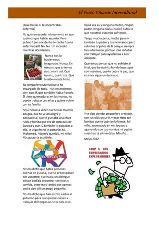 El Fortí. Vinaròs Intercultural
¿Qué hacías si te encontrabas
enfermo?
No quiero recordar el momento en que
supimos que habías muerto. Pero
¿cómo? ¿un accidente de coche? ¿una
enfermedad? No. No. Un incendio
mientras dormíamos.
Nunca nos lo
hubiéramos
imaginado. Nunca. En
ese país que creemos
rico…morir así. Qué
injusto, qué triste. Qué
terriblemente triste.
Tu compañero Mamadou se ha
encargado de todo. Nos entendemos
bien con él, que también habla francés.
Él tiene quemaduras en las manos, no
puede trabajar con ellas y quiere volver
con su familia.
Nos consuela saber que tenías muchos
amigos, que te veían alegre y
bondadoso; que te gustaba una chica
rubia y bonita que era de otro país de
Europa y que tú también le gustabas a
ella. ¡Y a quién no le gustarías tú,
Mohamed, hijo mío querido, mi niño!
Nos gustaría escribirle.
Nos ha dicho que había personas
buenas en España, que se preocupaban
por vosotros; que había un albergue
donde podíais encontrar servicios y
comida, pero erais tantos que apenas
podía vivir allí un grupo pequeño.
Nos ha dicho que han escrito cartas al
gobierno para que quienes vayan a
trabajar ahí tengan un sitio para vivir.
Ojalá sea así y ninguna madre, ningún
padre, ninguna novia ¡nadie! sufra lo
que nosotros estamos sufriendo.
Tengo mucha pena, mucha pena y
también tu padre y tus hermanos, pero
estamos orgullos de ti porque siempre
has sido bueno, porque solo soñabas
con trabajar para ayudarnos a salir
adelante.
Queremos pensar que no sufriste al
final, que tu espíritu bondadoso sigue
con nosotros, que te cubre la paz, que
el amor sigue uniéndonos.
Y te sigo viendo, pequeño y precioso,
con tus ojos oscuros y esos rizos tan
bonitos que te cubrían la frente. Mi
niño, acurrucado en mis brazos y
agarrando con tus manitas mi pecho
mientras te alimentaba. Mi niño…
Mayo 2022
 