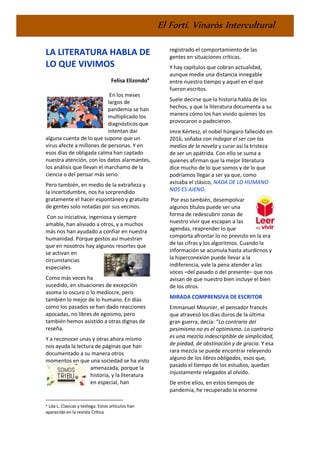 El Fortí. Vinaròs Intercultural
LA LITERATURA HABLA DE
LO QUE VIVIMOS
Felisa Elizondo4
En los meses
largos de
pandemia se han
multiplicado los
diagnósticos que
intentan dar
alguna cuenta de lo que supone que un
virus afecte a millones de personas. Y en
esos días de obligada calma han captado
nuestra atención, con los datos alarmantes,
los análisis que llevan el marchamo de la
ciencia o del pensar más serio.
Pero también, en medio de la extrañeza y
la incertidumbre, nos ha sorprendido
gratamente el hacer espontáneo y gratuito
de gentes solo notadas por sus vecinos.
Con su iniciativa, ingeniosa y siempre
amable, han aliviado a otros, y a muchos
más nos han ayudado a confiar en nuestra
humanidad. Porque gestos así muestran
que en nosotros hay algunos resortes que
se activan en
circunstancias
especiales.
Como más veces ha
sucedido, en situaciones de excepción
asoma lo oscuro o lo mediocre, pero
también lo mejor de lo humano. En días
como los pasados se han dado reacciones
apocadas, no libres de egoísmo, pero
también hemos asistido a otras dignas de
reseña.
Y a reconocer unas y otras ahora mismo
nos ayuda la lectura de páginas que han
documentado a su manera otros
momentos en que una sociedad se ha visto
amenazada, porque la
historia, y la literatura
en especial, han
4 Lda L. Clasicas y teóloga. Estos artículos han
aparecido en la revista Crítica
registrado el comportamiento de las
gentes en situaciones críticas.
Y hay capítulos que cobran actualidad,
aunque medie una distancia innegable
entre nuestro tiempo y aquel en el que
fueron escritos.
Suele decirse que la historia habla de los
hechos, y que la literatura documenta a su
manera cómo los han vivido quienes los
provocaron o padecieron.
Imre Kértesz, el nobel húngaro fallecido en
2016, soñaba con indagar el ser con los
medios de la novela y curar así la tristeza
de ser un apátrida. Con ello se suma a
quienes afirman que la mejor literatura
dice mucho de lo que somos y de lo que
podríamos llegar a ser ya que, como
avisaba el clásico, NADA DE LO HUMANO
NOS ES AJENO.
Por eso también, desempolvar
algunos títulos puede ser una
forma de redescubrir zonas de
nuestro vivir que escapan a las
agendas, reaprender lo que
comporta afrontar lo no previsto en la era
de las cifras y los algoritmos. Cuando la
información se acumula hasta aturdirnos y
la hiperconexión puede llevar a la
indiferencia, vale la pena atender a las
voces –del pasado o del presente– que nos
avisan de que nuestro bien incluye el bien
de los otros.
MIRADA COMPRENSIVA DE ESCRITOR
Emmanuel Mounier, el pensador francés
que atravesó los días duros de la última
gran guerra, decía: “Lo contrario del
pesimismo no es el optimismo. Lo contrario
es una mezcla indescriptible de simplicidad,
de piedad, de obstinación y de gracia. Y esa
rara mezcla se puede encontrar releyendo
alguno de los libros obligados, esos que,
pasado el tiempo de los estudios, quedan
injustamente relegados al olvido.
De entre ellos, en estos tiempos de
pandemia, he recuperado la enorme
 