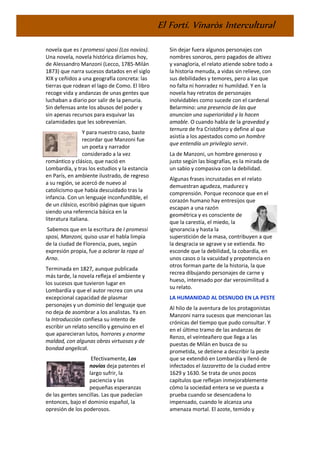 El Fortí. Vinaròs Intercultural
novela que es I promessi sposi (Los novios).
Una novela, novela histórica diríamos hoy,
de Alessandro Manzoni (Lecco, 1785-Milán
1873) que narra sucesos datados en el siglo
XIX y ceñidos a una geografía concreta: las
tierras que rodean el lago de Como. El libro
recoge vida y andanzas de unas gentes que
luchaban a diario por salir de la penuria.
Sin defensas ante los abusos del poder y
sin apenas recursos para esquivar las
calamidades que les sobrevenían.
Y para nuestro caso, baste
recordar que Manzoni fue
un poeta y narrador
considerado a la vez
romántico y clásico, que nació en
Lombardía, y tras los estudios y la estancia
en París, en ambiente ilustrado, de regreso
a su región, se acercó de nuevo al
catolicismo que había descuidado tras la
infancia. Con un lenguaje inconfundible, el
de un clásico, escribió páginas que siguen
siendo una referencia básica en la
literatura italiana.
Sabemos que en la escritura de I promessi
sposi, Manzoni, quiso usar el habla limpia
de la ciudad de Florencia, pues, según
expresión propia, fue a aclarar la ropa al
Arno.
Terminada en 1827, aunque publicada
más tarde, la novela refleja el ambiente y
los sucesos que tuvieron lugar en
Lombardía y que el autor recrea con una
excepcional capacidad de plasmar
personajes y un dominio del lenguaje que
no deja de asombrar a los analistas. Ya en
la Introducción confiesa su intento de
escribir un relato sencillo y genuino en el
que aparecieran lutos, horrores y enorme
maldad, con algunas obras virtuosas y de
bondad angelical.
Efectivamente, Los
novios deja patentes el
largo sufrir, la
paciencia y las
pequeñas esperanzas
de las gentes sencillas. Las que padecían
entonces, bajo el dominio español, la
opresión de los poderosos.
Sin dejar fuera algunos personajes con
nombres sonoros, pero pagados de altivez
y vanagloria, el relato atiende sobre todo a
la historia menuda, a vidas sin relieve, con
sus debilidades y temores, pero a las que
no falta ni honradez ni humildad. Y en la
novela hay retratos de personajes
inolvidables como sucede con el cardenal
Belarmino: una presencia de las que
anuncian una superioridad y la hacen
amable. O cuando habla de la gravedad y
ternura de fra Cristóforo y define al que
asistía a los apestados como un hombre
que entendía un privilegio servir.
La de Manzoni, un hombre generoso y
justo según las biografías, es la mirada de
un sabio y compasiva con la debilidad.
Algunas frases incrustadas en el relato
demuestran agudeza, madurez y
comprensión. Porque reconoce que en el
corazón humano hay entresijos que
escapan a una razón
geométrica y es consciente de
que la carestía, el miedo, la
ignorancia y hasta la
superstición de la masa, contribuyen a que
la desgracia se agrave y se extienda. No
esconde que la debilidad, la cobardía, en
unos casos o la vacuidad y prepotencia en
otros forman parte de la historia, la que
recrea dibujando personajes de carne y
hueso, interesado por dar verosimilitud a
su relato.
LA HUMANIDAD AL DESNUDO EN LA PESTE
Al hilo de la aventura de los protagonistas
Manzoni narra sucesos que mencionan las
crónicas del tiempo que pudo consultar. Y
en el último tramo de las andanzas de
Renzo, el veinteañero que llega a las
puestas de Milán en busca de su
prometida, se detiene a describir la peste
que se extendió en Lombardía y llenó de
infectados el lazzaretto de la ciudad entre
1629 y 1630. Se trata de unos pocos
capítulos que reflejan inmejorablemente
cómo la sociedad entera se ve puesta a
prueba cuando se desencadena lo
impensado, cuando le alcanza una
amenaza mortal. El azote, temido y
 