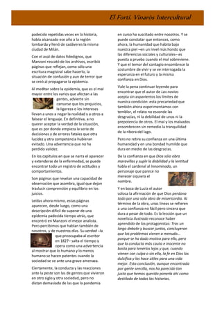 El Fortí. Vinaròs Intercultural
padecido repetidas veces en la historia,
había alcanzado ese año a la región
lombarda y llenó de cadáveres la misma
ciudad de Milán.
Con el aval de datos fidedignos, que
Manzoni rescató de los archivos, escribió
páginas que reflejan, como sólo una
escritura magistral sabe hacerlo, la
situación de confusión y aun de terror que
se creó al propagarse la epidemia.
Al meditar sobre la epidemia, que es el mal
mayor entre los varios que afectan a las
gentes, advierte sin
cansarse que los prejuicios,
la ligereza o los intereses
llevan a unos a negar la realidad y a otros a
falsear el lenguaje. En definitiva, a no
querer aceptar la verdad de la situación,
que es por donde empieza la serie de
decisiones y de errores fatales que otra
lucidez y otra competencia hubieran
evitado. Una advertencia que no ha
perdido validez.
En los capítulos en que se narra el aparecer
y extenderse de la enfermedad, se puede
encontrar todo un registro de actitudes y
comportamientos.
Son páginas que revelan una capacidad de
observación que asombra, igual que dejan
traslucir comprensión y equilibrio en los
juicios.
Leídas ahora mismo, estas páginas
aparecen, desde luego, como una
descripción difícil de superar de una
epidemia padecida tiempo atrás, que
encontró en Manzoni el mejor analista.
Pero percibimos que hablan también de
nosotros, y de nuestros días. Su verdad –la
que preocupaba al escritor
en 1827– salta el tiempo y
opera como una advertencia
al mostrar que lo humano y lo menos
humano se hacen patentes cuando la
sociedad se ve ante una grave amenaza.
Ciertamente, la conducta y las reacciones
ante la peste son las de gentes que vivieron
en otro siglo y otra sociedad, pero no
distan demasiado de las que la pandemia
en curso ha suscitado entre nosotros. Y se
puede constatar que entonces, como
ahora, la humanidad que habita bajo
nuestra piel –en un nivel más hondo que
las diferencias sociales y culturales– es
puesta a prueba cuando el mal sobreviene.
Y que el temor del contagio ensombrece la
costumbre de vivir y se ve interrogada la
esperanza en el futuro y la misma
confianza en Dios.
Vale la pena continuar leyendo para
encontrar que el autor de Los novios
acepta sin aspavientos los límites de
nuestra condición: esta precariedad que
también ahora experimentamos con
temblor, el relato no esconde las
desgracias, ni la debilidad de unos ni la
prepotencia de otros. El mal y los malvados
ensombrecen sin remedio la tranquilidad
de la ribera del lago.
Pero no retira su confianza en una última
humanidad y en una bondad humilde que
dura en medio de las desgracias.
De la confianza en que Dios sólo obra
maravillas y suple la debilidad y la lentitud
habla el cardenal al Innominado, un
personaje que parece no
merecer siquiera el
nombre.
Y en boca de Lucía el autor
coloca la afirmación de que Dios perdona
todo por una sola obra de misericordia. Al
término de la obra, unas líneas se refieren
a una confianza no fácil pero sincera que
dura a pesar de todo. Es la lección que un
novelista ilustrado reconoce haber
aprendido de los protagonistas: Tras un
largo debatir y buscar juntos, concluyeron
que los problemas vienen a menudo...
porque se ha dado motivo para ello, pero
que la conducta más cauta e inocente no
basta para tenerlos lejos y que, cuando
vienen con culpa o sin ella, la fe en Dios los
dulcifica y los hace útiles para una vida
mejor. Esta conclusión, aunque encontrada
por gente sencilla, nos ha parecido tan
justa que hemos querido ponerla ahí como
destilado de todas las historias.
 