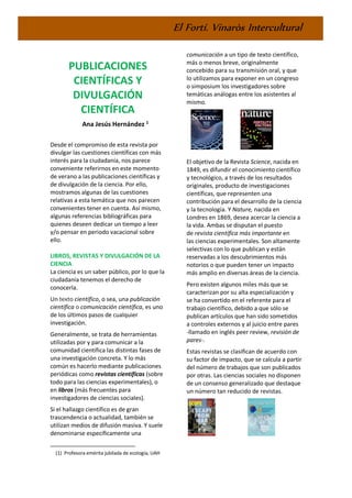 El Fortí. Vinaròs Intercultural
PUBLICACIONES
CIENTÍFICAS Y
DIVULGACIÓN
CIENTÍFICA
Ana Jesús Hernández 1
Desde el compromiso de esta revista por
divulgar las cuestiones científicas con más
interés para la ciudadanía, nos parece
conveniente referirnos en este momento
de verano a las publicaciones científicas y
de divulgación de la ciencia. Por ello,
mostramos algunas de las cuestiones
relativas a esta temática que nos parecen
convenientes tener en cuenta. Así mismo,
algunas referencias bibliográficas para
quienes deseen dedicar un tiempo a leer
y/o pensar en periodo vacacional sobre
ello.
LIBROS, REVISTAS Y DIVULGACIÓN DE LA
CIENCIA
La ciencia es un saber público, por lo que la
ciudadanía tenemos el derecho de
conocerla.
Un texto científico, o sea, una publicación
científica o comunicación científica, es uno
de los últimos pasos de cualquier
investigación.
Generalmente, se trata de herramientas
utilizadas por y para comunicar a la
comunidad científica las distintas fases de
una investigación concreta. Y lo más
común es hacerlo mediante publicaciones
periódicas como revistas científicas (sobre
todo para las ciencias experimentales), o
en libros (más frecuentes para
investigadores de ciencias sociales).
Si el hallazgo científico es de gran
trascendencia o actualidad, también se
utilizan medios de difusión masiva. Y suele
denominarse específicamente una
(1) Profesora emérita jubilada de ecología, UAH
comunicación a un tipo de texto científico,
más o menos breve, originalmente
concebido para su transmisión oral, y que
lo utilizamos para exponer en un congreso
o simposium los investigadores sobre
temáticas análogas entre los asistentes al
mismo.
El objetivo de la Revista Science, nacida en
1849, es difundir el conocimiento científico
y tecnológico, a través de los resultados
originales, producto de investigaciones
científicas, que representen una
contribución para el desarrollo de la ciencia
y la tecnología. Y Nature, nacida en
Londres en 1869, desea acercar la ciencia a
la vida. Ambas se disputan el puesto
de revista científica más importante en
las ciencias experimentales. Son altamente
selectivas con lo que publican y están
reservadas a los descubrimientos más
notorios o que pueden tener un impacto
más amplio en diversas áreas de la ciencia.
Pero existen algunos miles más que se
caracterizan por su alta especialización y
se ha convertido en el referente para el
trabajo científico, debido a que sólo se
publican artículos que han sido sometidos
a controles externos y al juicio entre pares
-llamado en inglés peer review, revisión de
pares-.
Estas revistas se clasifican de acuerdo con
su factor de impacto, que se calcula a partir
del número de trabajos que son publicados
por otras. Las ciencias sociales no disponen
de un consenso generalizado que destaque
un número tan reducido de revistas.
 