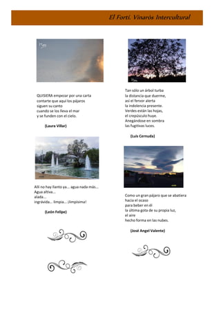 El Fortí. Vinaròs Intercultural
QUISIERA empezar por una carta
contarte que aquí los pájaros
siguen su canto
cuando se los lleva el mar
y se funden con el cielo.
(Laura Villar)
Allí no hay llanto ya... agua nada más...
Agua altiva...
alada...
ingrávida... limpia... ¡limpísima!
(León Felipe)
Tan sólo un árbol turba
la distancia que duerme,
así el fervor alerta
la indolencia presente.
Verdes están las hojas,
el crepúsculo huye.
Anegándose en sombra
las fugitivas luces.
(Luis Cernuda)
Como un gran pájaro que se abatiera
hacia el ocaso
para beber en él
la última gota de su propia luz,
el aire
hecho forma en las nubes.
(José Angel Valente)
 