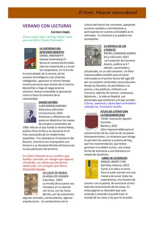 El Fortí. Vinaròs Intercultural
VERANO CON LECTURAS
Carmen Llopis
Para viajar lejos, no hay mejor nave
que un libro. Emily Dickinson
LA SOCIEDAD DEL
DESCONOCIMIENTO
DANIEL INNERARITY
Galaxia Gutemberg 22
Nunca el conocimiento había
sido tan importante y a la vez
tan sospechoso. En la era de
la racionalidad, de la ciencia, de los
avances tecnológicos y los sistemas
inteligentes, aparecen al mismo tiempo,
muchas personas que recelan de la ciencia,
desconfían o llega al negacionismo
extremo. Hemos entendido la ignorancia
como si fuera lo contrario de la
racionalidad.
DIARIO INTIMO
JUAN RAMON JIMENEZ
Athenaica ediciones
Universitarias 2022
Vivencias y reflexiones del
poeta en Madrid en los meses
de octubre y noviembre de
1903. Año en el que funda la revista Helios,
publica Arias tristes y se convierte en el
más reconocido de los modernistas
españoles. Tras abandonar el Sanatorio del
Rosario, convivirá con el psiquiatra Luis
Simarro y su discípulo Nicolás Achúcarro en
la casa particular del primero.
Un libro abierto es un cerebro que
habla; cerrado un amigo que espera;
olvidado, un alma que perdona;
destruido, un corazón que llora.
Proverbio hindú
LA LLAVE DE NIEBLA
GUADALUPE GRANDE
Calambur, 2003
La mirada de la autora nos
introduce en la relación
con la luz, con las horas
del día, con las estaciones;
algunos animales, ciertas plantas, algunas
arquitecturas... Su compromiso con la
cultura del barrio fue constante, apoyando
acciones sociales y reivindicativas y
participando en cuantas actividades se le
solicitaba. Su memoria y su palabra nos
acompañan.
LA NOVELA DE UN
LITERATO
RAFAEL CANSINOS ASSENS
Arca ediciones 2022
La Fundación de Cansinos
Assens, publica la 4.ª
edición, aumentada y
actualizada, en un solo volumen. Un libro
imprescindible también para el lector
interesado en el primer tercio del siglo XX
por sus amplios contenidos socioculturales:
desde los literatos, los periodistas o la
prensa, a los políticos, militares o el
monarca, además de actores, cortesanas,
bohemios... la vida en Madrid, con
personajes que existieron y lo que sucedió.
Libros, caminos y días dan al hombre
sabiduría. Proverbio árabe
ATLAS DE LITERATURA
LATINOAMERICANA
VVAA. Ilustración Agustín
Comotto
Nórdica, 2022
Libro imprescindible para el
conocimiento de las culturas de los países
latinoamericanos. Un itinerario que recoge
lo qué leen los autores y autoras de hoy,
qué nos recomendarían, qué textos
perviven o se deben sumar, una nueva
forma de asomarse a una literatura en
estado de ebullición.
LIBRO DE AUSENCIAS
MIQUEL MARTI I POL
Bartleby editores 2022
Canto a la vida y al amor.
Para el autor escribir era una
manera de aunar todas las
experiencias, una manera de
convivir con la poesía, de acercarse al otro
lado del conocimiento de las cosas. En
estas páginas se descubre que solo
viviendo y amando se puede traer al
mundo de los vivos a los que no lo están.
 