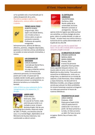 El Fortí. Vinaròs Intercultural
se ha quedado solo y traumatizado por la
súbita desaparición de su amo.
Mis libros siempre están a mi
disposición, nunca están ocupados.
Cicerón
TRENES HACIA TOKIO
ALBERTO OLMOS
Lengua trapo, 2011
Japón visto desde dentro,
una mirada curiosa e
irónica sobre un país en
constante mutación.
Profesores de español,
inmigrantes
latinoamericanos, obreros de fábricas,
alfareros, pianistas, colegiales depravados,
japoneses sin Internet y chinas estrafalarias
se suceden en esta narración minimalista, e
irónica.
LAS CIUDADES DE
MACHADO
CARLOS AGANZO
ilustrado por Daniel Parra.
Tintablanca ,2022
Un viaje a mitad de camino
entre la literatura, la
coherencia personal y la irrenunciable
pasión por la vida. Un paseo por las
ciudades donde residió, gozó y padeció. Es
un relato para conocer su compromiso, su
decencia narrativa y su irreductible
bondad.
Solo el libro es una extensión de la
imaginación y la memoria. J L
Borges
AMOR LIBRE
TESSA HADLEY
Sexto piso, 2022
En casa de los Fischer, todo
está listo para recibir a un
invitado a cenar: el joven
Nicholas Knight, hijo de una
vieja amiga de la familia. Hasta esa noche
de 1967, ni Phyllis, una atractiva ama de
casa, ni su marido Roger, diplomático en el
Ministerio de Asuntos Exteriores, han
cuestionado su vida en común.
EL CAPITALISTA
SIMBOLICO
VALENTIN ROMA
Periferica ,2022
Recién salido de la
universidad, las Guías
Michelín contratan al
protagonista. Aunque
apenas visita los lugares que debe puntuar
con estrellitas, se limita al plagio de otras
guías, cobra un sueldo elevado, se sabe un
fraude... el autor hace una crónica irónica y
humorista de los sueños desnortados de la
España de los años 90
El autor sólo escribe la mitad del
libro. De la otra mitad debe ocuparse
el lector.Joseph Conrad
LA BIBLIOTECA DE FUEGO
(PREMIO AZORIN DE
NOVELA 2022)
MARIA ZARAGOZA
Planeta, 2022
A veces las personas
pequeñas hacen grandes
cosas y guardan después silencio. Una
novela sobre el amor a la cultura en el
Madrid de los años treinta. Tina sueña con
convertirse en bibliotecaria. Junto con su
amiga Veva, se adentrará en un mundo de
cabarets y clubs feministas, libros malditos
y viejos fantasmas. Así descubrirán la
Biblioteca Invisible, una antigua sociedad
secreta que vela por los libros prohibidos.
Un sincero homenaje a quienes arriesgaron
sus vidas para preservar el tesoro de
nuestras bibliotecas.
FRAGMENTOS DE SAADI
JORGE GIMENO
Pretextos. 2022
Poeta persa Saadi (1210-
1291) El poeta tiene la
audacia de ir con rosas al
jardín. De llevar pimienta a
la India. Un libro es Como
un dátil. Por fuera la carne
es jugosa. Dentro hay un hueso. Arte
poética.
 