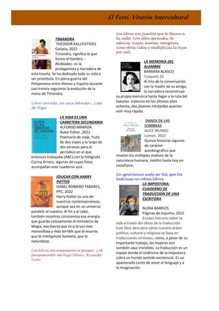 El Fortí. Vinaròs Intercultural
TIMANDRA
THEODOR KALLIFATIDES
Galaxia, 2022
Timandra, significa la que
honra al hombre, -
Alcibíades- es la
protagonista y narradora de
esta novela. Se ha dedicado toda su vida a
ser prostituta. En plena guerra del
Peloponeso entre Atenas y Esparta durante
casi treinta seguimos la evolución de la
mano de Timandra.
Libro cerrado, no saca letrado», Lope
de Vega
LA VIDA ES UNA
CARRETERA SECUNDARIA
ALFONSO ARMADA
Autor Editor ,2022
Poemario de viaje, fruto
de dos viajes a lo largo de
dos veranos para el
periódico en el que
entonces trabajaba (ABC) con la fotógrafa
Corina Arranz, algunas de cuyas fotos
acompañan este cuaderno azul.
EDUCAR CON HARRY
POTTER
ISABEL ROMERO TABARES,
PPC, 2022
Harry Potter es uno de
nuestros contemporáneos,
aunque sea en un universo
paralelo al nuestro. Al fin y al cabo,
también nosotros conocemos esa energía
que guarda celosamente el ministerio de
Magia, esa fuerza que es a la vez más
maravillosa y más terrible que la muerte,
que la inteligencia humana, que la
naturaleza.
Los libros me enseñaron a pensar, y el
pensamiento me hizo libre», Ricardo
León
Los libros son puertas que te llevan a
la calle. Con ellos aprendes, te
educas, viajas, sueñas, imaginas,
vives otras vidas y multiplicas la tuya
por mil.
LA MEMORIA DEL
ALAMBRE
BARBARA BLASCO
Tusquets 22
Al hilo de la conversación
con la madre de su amiga,
la narradora reconstruye
su propia memoria hasta llegar a la ruta del
bakalao. Valencia en los últimos años
ochenta, dos jóvenes intrépidas querían
vivir muy rápido.
DANZA DE LAS
SOMBRAS
ALICE MUNRO
Lumen, 2022
Quince historias algunas
de carácter
autobiográfico que
revelan los múltiples matices de la
naturaleza humana, inédito hasta hoy en
castellano,
La ignorancia suele ser tal, que los
ladrones no roban libros.
LA IMPOSTORA:
CUADERNO DE
TRADUCCION DE UNA
ESCRITORA
NURIA BARRIOS
Páginas de espuma, 2022
Ensayo literario sobre la
vida a través del oficio de la traducción.
Este libro descubre cómo nuestro orden
político, cultural y religioso se basa en
traducciones erróneas; cómo, a pesar de su
importante trabajo, las mujeres son
también aquí invisibles. La traducción es un
espejo donde el síndrome de la impostora
cobra un hondo sentido existencial. Es un
apasionado canto de amor al lenguaje y a
la imaginación.
 