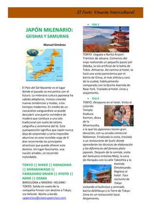 El Fortí. Vinaròs Intercultural
JAPÓN MILENARIO:
GEISHAS Y SAMURAIS
Manuel Giménez
El País del Sol Naciente es el lugar
donde el pasado se encuentra con el
futuro. La milenaria cultura japonesa ha
sabido adoptarse, incluso creando
nuevas tendencias y modas, a los
tiempos modernos. En medio de un
rascacielos vanguardista se puede
descubrir una puerta corredera de
madera que conduce a una sala
tradicional con suelo de tatami,
caligrafía y ceremonia del té. Esta
yuxtaposición significa que Japón nunca
deja de sorprender y sería imposible
aburrirse en este increíble viaje de 9
días recorriendo los principales
atractivos que puede ofrecer este
destino. Un lugar fascinante, una
nación amable, un recorrido
inolvidable.
TOKYO || NIKKO || KANAZAWA
|| SHIRAKAWAGO ||
YAMASHIRO ONSEN || KYOTO ||
NARA || OSAKA
BARCELONA o MADRID- HELSINKI -
TOKYO. Salida en vuelo de la
compañía Finnair con destino a Tokyo,
vía Helsinki. Noche a bordo.
upperclass@viajesupperclass.com
• DIA 1
TOKYO. Llegada a Narita Airport.
Trámites de aduana. Comienzo del
viaje realizando un pequeño paseo por
Odaiba, la isla artificial de la bahía de
Tokio. Almuerzo. De camino al hotel, se
hará una visita panorámica por el
barrio de Ginza, el más elitista y caro
de la ciudad, habitualmente
comparado con la Quinta Avenida de
New York. Traslado al hotel. Cena y
alojamiento.
• DIA 2
TOKYO. Desayuno en el hotel. Visita al
colorido
Templo
Asakusa
Kannon, diosa
de la
Misericordia,
a la que los japoneses tienen gran
devoción, con su arcada comercial
Nakamise. Finalizada la visita, traslado
a un restaurante de Sushi donde
aprenderán las técnicas de elaboración
y las diferencias del famoso plato
japonés. Después de la comida, visita
del Santuario sintoísta Meiji, la zona
de Harajuku con la calle Takeshita y la
Avenida
Omotesando.
Regreso al
hotel. Tour
nocturno de
Tokyo
visitando el bullicioso y animado
barrio deShibuya y la Torre de Tokyo.
Cena en un restaurante local.
Alojamiento.
 