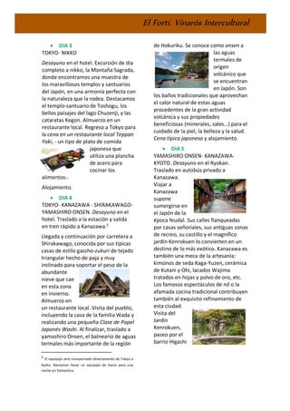 El Fortí. Vinaròs Intercultural
• DIA 3
TOKYO- NIKKO
Desayuno en el hotel. Excursión de día
completo a nikko, la Montaña Sagrada,
donde encontramos una muestra de
los maravillosos templos y santuarios
del Japón, en una armonía perfecta con
la naturaleza que la rodea. Destacamos
el templo-santuario de Toshogu, los
bellos paisajes del lago Chuzenji, y las
cataratas Kegon. Almuerzo en un
restaurante local. Regreso a Tokyo para
la cena en un restaurante local Teppan
Yaki, - un tipo de plato de comida
japonesa que
utiliza una plancha
de acero para
cocinar los
alimentos-.
Alojamiento.
• DIA 4
TOKYO- KANAZAWA - SHIRAKAWAGO-
YAMASHIRO ONSEN. Desayuno en el
hotel. Traslado a la estación y salida
en tren rápido a Kanazawa.5
Llegada y continuación por carretera a
Shirakawago, conocida por sus típicas
casas de estilo gassho-zukuri de tejado
triangular hecho de paja y muy
inclinado para soportar el peso de la
abundante
nieve que cae
en esta zona
en invierno.
Almuerzo en
un restaurante local. Visita del pueblo,
incluyendo la casa de la familia Wada y
realizando una pequeña Clase de Papel
Japonés Washi. Al finalizar, traslado a
yamashiro Onsen, el balneario de aguas
termales más importante de la región
5
El equipaje será transportado directamente de Tokyo a
Kyoto. Necesitan llevar un equipaje de mano para una
noche en Yamashiro.
de Hokuriku. Se conoce como onsen a
las aguas
termales de
origen
volcánico que
se encuentran
en Japón. Son
los baños tradicionales que aprovechan
el calor natural de estas aguas
procedentes de la gran actividad
volcánica y sus propiedades
beneficiosas (minerales, sales…) para el
cuidado de la piel, la belleza y la salud.
Cena típica japonesa y alojamiento.
• DIA 5
YAMASHIRO ONSEN- KANAZAWA-
KYOTO. Desayuno en el Ryokan.
Traslado en autobús privado a
Kanazawa.
Viajar a
Kanazawa
supone
sumergirse en
el Japón de la
época feudal. Sus calles flanqueadas
por casas señoriales, sus antiguas zonas
de recreo, su castillo y el magnífico
jardín Kenrokuen lo convierten en un
destino de lo más exótico. Kanazawa es
también una meca de la artesanía:
kimonos de seda Kaga-Yuzen, cerámica
de Kutani y Ohi, lacados Wajima
tratados en hojas y polvo de oro, etc.
Los famosos espectáculos de nô o la
afamada cocina tradicional contribuyen
también al exquisito refinamiento de
esta ciudad.
Visita del
Jardin
Kenrokuen,
paseo por el
barrio Higashi
 