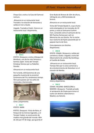 El Fortí. Vinaròs Intercultural
Chaya Gai y visita a la Casa del Samurai
nomura.
Almuerzo en un restaurante local.
Traslado a la estación de Kanazawa y
salida en tren a Kyoto.
Llegada. Traslado al hotel. Cena en un
restaurante local. Alojamiento.
• DIA 6
KYOTO. Desayuno y visita al Bosque de
Bambues, uno de los más famosos y
bonitos Japón. Visita del Templo
Kinkakuji famoso por su Pabellón
Dorado.
Almuerzo en un restaurante local.
Por la tarde, disfrutaremos de una
pequeña muestra de la ancestral
Ceremonia del Té y tendremos tiempo
libre para pasear por las calles de
ninenzaka y Sannenzaka.
Cena y alojamiento.
• DIA 7
KYOTO -NARA
KYOTO. Desayuno. Visita de Nara, el
Parque de los Ciervos Sagrados, y el
Templo Todaiji, la construcción de
madera más grande del mundo: 40m
de alto por 47 de largo, que guarda el
Gran Buda de Bronce de 16m de altura,
120 kg de oro y 430 toneladas de
bronce.
Almuerzo en un restaurante local.
Visita del Templo Byodo In, cuya silueta
está estampada en las monedas de 10
yenes; y visita al Santuario Fushimi
Inari, conocido como el santuario de las
Mil Puertas famoso por salir en
Memorias de una Geisha. Por la noche
tour nocturno de Kyoto paseando por el
popular barrio de Gion.
Cena japonesa con Geishas.
Alojamiento.
• DIA 8
KYOTO- OSAKA. Desayuno y salida por
carretera a Osaka. Llegada y visita del
Observatorio de umeda Sky Building y
el Castillo de Osaka.
Almuerzo en un restaurante local.
Tiempo libre por la zona comercial y
de entretenimiento de Dotonbori en el
corazón de Namba.
Cena y alojamiento.
• DIA 9
OSAKA- HELSINKI- BARCELONA o
MADRID. Desayuno. Traslado privado
al aeropuerto de Osaka para tomar el
vuelo con destino a Barcelona o
Madrid, vía Helsinki.
 