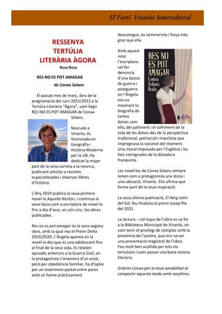 El Fortí. Vinaròs Intercultural
RESSENYA
TERTÚLIA
LITERÀRIA ÀGORA
Rosa Roca
RES NO ES POT AMAGAR
de Conxa Solans
El passat mes de març, dins de la
programació del curs 2021/2022 a la
Tertúlia Literària “Àgora”, vam llegir
RES NO ES POT AMAGAR de Conxa
Solans.
Nascuda a
Vinaròs, és
llicenciada en
Geografia i
Història Moderna
per la UB. Ha
dedicat la major
part de la seva carrera a la recerca,
publicant articles a revistes
especialitzades i diversos llibres
d’història.
L’Any 2019 publica la seua primera
novel·la Aquella Norton, i continua la
seva tasca com a escriptora de novel·la
fins a dia d’avui, en són cinc, les obres
publicades.
Res no es pot amagar és la seva segona
obra, amb la qual rep el Premi Delta
2019/2020. L’Àngela apareix en la
novel·la des que és una adolescent fins
al final de la seva vida. Es relaten
episodis anteriors a la Guerra Civil, on
la protagonista s’enamora d’un xicot,
però per obediència familiar, ha d’optar
per un matrimoni pactat entre pares
amb un home pràcticament
desconegut, ex seminarista i força més
gran que ella.
Amb aquest
relat
l’escriptora
vol fer
denúncia
d’una època
de guerra i
postguerra
on l’Àngela
ens va
mostrant la
biografia de
tantes
dones com
ella, del patiment i el sofriment de la
vida de les dones des de la perspectiva
tradicional, patriarcal i masclista que
impregnava la societat del moment.
Una moral imposada per l’Església i les
lleis retrògrades de la dictadura
franquista.
Les novel·les de Conxa Solans sempre
tenen com a protagonista una dona i
una ubicació, Vinaròs. Ella afirma que
forma part de la seua inspiració.
La seua última publicació, El llarg camí
del Sol, fou finalista al premi Josep Pla
del 2021.
La lectura – col·loqui de l’obra es va fer
a la Biblioteca Municipal de Vinaròs, on
vam tenir el privilegi de comptar amb la
presència de l’autora, que ens va ver
una presentació magistral de l’obra.
Fou molt ben acollida per tots els
tertulians i vam passar una bona estona
literària.
Gràcies Conxa per la teua amabilitat al
compartir aquesta tarda amb nosaltres.
 