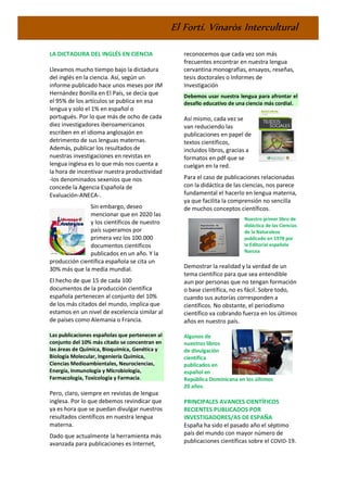 El Fortí. Vinaròs Intercultural
LA DICTADURA DEL INGLÉS EN CIENCIA
Llevamos mucho tiempo bajo la dictadura
del inglés en la ciencia. Así, según un
informe publicado hace unos meses por JM
Hernández Bonilla en El País, se decía que
el 95% de los artículos se publica en esa
lengua y solo el 1% en español o
portugués. Por lo que más de ocho de cada
diez investigadores iberoamericanos
escriben en el idioma anglosajón en
detrimento de sus lenguas maternas.
Además, publicar los resultados de
nuestras investigaciones en revistas en
lengua inglesa es lo que más nos cuenta a
la hora de incentivar nuestra productividad
-los denominados sexenios que nos
concede la Agencia Española de
Evaluación-ANECA-.
Sin embargo, deseo
mencionar que en 2020 las
y los científicos de nuestro
país superamos por
primera vez los 100.000
documentos científicos
publicados en un año. Y la
producción científica española se cita un
30% más que la media mundial.
El hecho de que 15 de cada 100
documentos de la producción científica
española pertenecen al conjunto del 10%
de los más citados del mundo, implica que
estamos en un nivel de excelencia similar al
de países como Alemania o Francia.
Las publicaciones españolas que pertenecen al
conjunto del 10% más citado se concentran en
las áreas de Química, Bioquímica, Genética y
Biología Molecular, Ingeniería Química,
Ciencias Medioambientales, Neurociencias,
Energía, Inmunología y Microbiología,
Farmacología, Toxicología y Farmacia.
Pero, claro, siempre en revistas de lengua
inglesa. Por lo que debemos revindicar que
ya es hora que se puedan divulgar nuestros
resultados científicos en nuestra lengua
materna.
Dado que actualmente la herramienta más
avanzada para publicaciones es Internet,
reconocemos que cada vez son más
frecuentes encontrar en nuestra lengua
cervantina monografías, ensayos, reseñas,
tesis doctorales o Informes de
Investigación
Debemos usar nuestra lengua para afrontar el
desafío educativo de una ciencia más cordial.
Así mismo, cada vez se
van reduciendo las
publicaciones en papel de
textos científicos,
incluidos libros, gracias a
formatos en pdf que se
cuelgan en la red.
Para el caso de publicaciones relacionadas
con la didáctica de las ciencias, nos parece
fundamental el hacerlo en lengua materna,
ya que facilita la comprensión no sencilla
de muchos conceptos científicos.
Nuestro primer libro de
didáctica de las Ciencias
de la Naturaleza
publicado en 1978 por
la Editorial española
Narcea
Demostrar la realidad y la verdad de un
tema científico para que sea entendible
aun por personas que no tengan formación
o base científica, no es fácil. Sobre todo,
cuando sus autorías corresponden a
científicos. No obstante, el periodismo
científico va cobrando fuerza en los últimos
años en nuestro país.
Algunos de
nuestros libros
de divulgación
científica
publicados en
español en
República Dominicana en los últimos
20 años.
PRINCIPALES AVANCES CIENTÍFICOS
RECIENTES PUBLICADOS POR
INVESTIGADORES/AS DE ESPAÑA
España ha sido el pasado año el séptimo
país del mundo con mayor número de
publicaciones científicas sobre el COVID-19.
 