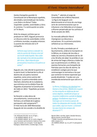 El Fortí. Vinaròs Intercultural
Santos Evangelios guardar la
Constitución de la Monarquíe española,
decretada y sancionada por las Cortes,
y ser fieles a la Reina? Todos
responden: pueblo, autoridades y clero:
Sí, juramos. Y a continuación se canta
un Te Deum.
Ante los ataques carlistas que se
producen en 1837, Ayguals pronuncia
un discurso ante las autoridades civiles
y militares reunidas; ocupaba entonces
su puesto de miliciano de la 3ª
compañía:
Señores aquí vamos a decidir no
sólo la suerte de Vinaroz sino tal
vez la de toda España. Nos cabe
dar ejemplo á los demás pueblos
del reino…Que importa que
perezcamos nosotros si la patria se
salva.9
Ayguals une, más allá de la querencia a
la patria local, la libertad de la villa al
destino de una patria nacional
española, como único camino del
progreso. La patria entendida como
libertad y derechos de la ciudadanía,
que entronca con la célebre frase de
Argüelles al presentar la Constitución
de Cádiz en 1812: “Españoles ya teneís
patria”.
Se llevarán a cabo obras de
amurallamiento, construcción de
fortines y el artillado de la iglesia
parroquial y del campanario10
.
El 4 de marzo de 1839 Wenceslao
Ayzguals de Izco accede a la alcaldía de
9 W. AYZGUALS DE IZCO. op cit, El Tigre….
10 J.M. BORRAS JARQUE, op, cit.
11 J.M. BORRÁS JARQUE. op. cit, Junto a Ayguals
seran miembros del Consistorio: Federico Cros como
segundo alcalde y los concejaes: Tomás Agustín
Rodriguez, Rafael Esteller, Cristóbal Agut, Tomás
Vinaròs,11
además al cargo de
Comandante de la Milicia Nacional.
La figura de Ayzguals será
determinante en el inicio de una larga
serie de conmemoraciones que se
tributaran a los fallecidos en el ataque
a Alcanar perpetrado por los carlistas el
18 de octubre de 1835.
Su marcada adhesión liberal
impregnase sus discursos y
actuaciones. En su primera proclama
señalará ya sus intenciones.
En ella, firmada y acordada por el
Ayuntamiento, ordena la inscripción en
la Milicia, en el plazo de tres días a
todos los vecinos y forasteros de los 18
a los 50 años de edad. Se prohíbe el uso
de armas de fuego y blancas a todos los
que no pertenezcan a la Milicia. Los
exentos formarían una Compañía de
Patriotas para los días de alarma. Se
establecen castigos para los que
contravengan la normativa a los que
que vertieren la menor expresión que
pueda desalentar. Y acaba con una
enardecida exclamación que caló en la
villa:
La Reina, la Patria y la Libertad nos
llaman a las armas. Maldición a quién
no las empuñe en defensa de tan
caros objetos, maldición al que se
muestre indiferente cuando la Patria
peligra. Ciudadanos aquí no se
transige con la tiranía a pesar de
todos los déspotas del mundo. Antes
que ceder, aquí se muere. ¡¡¡Volved
los ojos hacia los campos de
Alcanar!!! 12
.
Agustín Obiol, Juan Bta. Uguet, Salvador Banasco,
Agustín Quixal y José Mª Uguet.
12 AHMV. Acuerdos del Ayuntamiento 24 de marzo
1839. Carpeta 15-1.
J.M. BORRÁS JARQUE. op. cit, p.87. El subrayado és
mío.
 