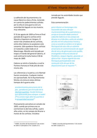 El Fortí. Vinaròs Intercultural
La adhesión del Ayuntamiento a la
causa liberal es clara y firme, teniendo
en cuenta los padecimientos sufridos
por la villa en esta guerra civil y la
autoridad de Ayguals se nos muestra
muy relevante.
El 31 de agosto de 1839 se firma el final
pactado de la guerra carlista entre
Maroto y Espartero en Vergara. El
sector más ortodoxo de los carlistas,
entre ellos Cabrera no aceptaron este
convenio. Sólo quedaron focos carlistas
en Cataluña y sobre todo en el
Maestrazgo. Morella será tomada por
tropas al mando del general Cabrera, el
cuál continuó la lucha hasta el 30 de
mayo de 1840.
Cabrera se retiró a Cataluña y cruzó la
frontera francesa el 4 de julio de este
mismo año.
Las referencias a la patria y a la libertad
fueron constantes. Cualquier motivo
era aprovechado. Así el Ayuntamiento
felicita a la reina en estos últimos
tiempos de la guerra ante:
acontecimientos precursores de la
paz…parabienes por el triunfo de la
libertad española, triunfo hermoso
que afianzando para siempre. a Isabel
2ª la corona regia abre las puertas a
la prosperidad nacional13
Precisamente será ahora en octubre de
1839, cuando por primera vez se
conmemore la derrota sufrida, cuatro
años antes, en los campos de Alcanar a
manos de los carlistas. Iniciativa
13
AHMV. Acuerdos del Ayuntamiento 5 de octubre
de 1839. El subrayado es mío. Carpeta 15-1.
tomada por las autoridades locales que
preside Ayguals.
Esta conmemoración:
para tributar un homenage a los
nacionales de esta villa que
murieronvíctimas de su patriotismo y
arrojo en la acción dada contra el
cabecilla Cabrera en los campos de
Alcanar en el dia diez y ocho de octubre
del año mil mil ochocientos treinta y
cinco se acordó se celebre en la Iglesia
Parroquial de esta villa un solemne
aniversario en conmemoración de aquel
día de luto y de gloria para este pueblo,
encargando el discurso alusivo al
Presbítero. Joaquin Aguilar, pasando un
oficio al Sor. Vicario regente de esta
Parroquia participándole esta
resolución á fin de que dé las
disposiciones que se requiere 14
.
14
AHMV. Acuerdos del Ayuntamiento. 5 de octubre
de 1839. Carpeta 15-1.
 