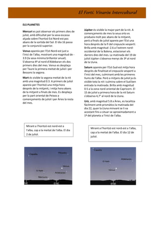El Fortí. Vinaròs Intercultural
ELS PLANETES
Mercuri es pot observar els primers dies de
juliol, amb dificultat per la seva escassa
alçada sobre l'horitzó Est Nord-est poc
abans de la sortida del Sol. El dia 16 passa
per la conjunció superior.
Venus apareix per l'Est-Nord-est just a
l'inici de l'alba, mostrant una magnitud de -
3.9 (la seva mínima brillantor anual).
S'observa 4º al nord d'Aldebaran els dos
primers dies del mes. Venus es desplaça
per Taure la primera meitat de juliol i per
Bessons la segona.
Mart és visible la segona meitat de la nit
amb una magnitud 0.3. A primers de juliol
apareix per l'horitzó una mitja hora
després de la mitjanit, i mitja hora abans
de la mitjanit a finals de mes. Es desplaça
per la part oriental de Peixos a
començaments de juliol i per Àries la resta
del mes.
Júpiter és visible la major part de la nit. A
començaments de mes la seua orto es
produeix molt poc abans de la mitjanit,
però a finals de juliol apareix per l'Est una
hora després de la fi del crepuscle vespertí.
Brilla amb magnitud -2.6 a l'extrem nord-
occidental de la Balena, estacionari els
darrers dies del mes. La matinada del 19 de
juliol Júpiter s'observa menys de 3º al nord
de la Lluna.
Saturn apareix per l'Est-Sud-est mitja hora
després de finalitzat el crepuscle vespertí a
l'inici del mes, culminant amb les primeres
llums de l'alba. Però a mitjans de juliol ja és
visible tota la nit i culmina sobre el Sud ben
entrada la matinada. Brilla amb magnitud
0.5 a la zona nord-oriental de Capricorn. El
15 de juliol a primera hora de la nit Saturn
s'observa 4,7° al nord de la Lluna.
Urà, amb magnitud 5.8 a Àries, es localitza
fàcilment amb prismàtics la matinada del
dia 22, quan la Lluna minvant se li va
acostant fins a situar-se aproximadament a
1º del planeta a l'inici de l'alba.
Mirant a l'horitzó est nord-est a
l'alba, cap a la meitat de l'alba. El dia
2 de juliol.
Mirant a l'horitzó est nord-est a l'alba,
cap a la meitat de l'alba. El dia 12 de
juliol.
 