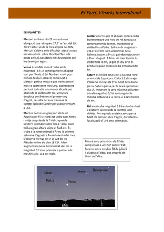El Fortí. Vinaròs Intercultural
ELS PLANETES
Mercuri arriba al dia 27 una màxima
elongació que el separa 27.3° a l'est del Sol.
Tot i tractar-se de la més àmplia de 2022,
Mercuri s'albira amb dificultat atesa la seva
escassa altura sobre l'horitzó Oest a la
posta del Sol. Les dates més favorables són
les de mitjan agost.
Venus és visible durant l´alba amb
magnitud -3.9. A començaments d'agost
surt per l'horitzó Est Nord-est molt pocs
minuts després d'haver començat a
clarejar, però a mesura que transcorre el
mes va apareixent més tard, aconseguint
per tant cada dia una menor alçada poc
abans de la sortida del Sol. Venus es
desplaça per Bessons el primer terç
d'agost; la resta del mes travessa la
constel·lació de Càncer per acabar entrant
a Leo.
Mart es pot veure gran part de la nit.
Apareix per l'Est-Nord-est unes dues hores
i mitja després de la fi del crepuscle
vespertí i roman visible fins a l'alba, quan
brilla a gran altura sobre el Sud-est. Es
troba a la zona oriental d'Àries la primera
setmana d'agost i a Taure la resta del mes.
S'observa menys de 6º al sud de les
Plèiades entre els dies 18 i 24. Mart
augmenta la seva lluminositat des de la
magnitud 0.2 que posseeix a primers de
mes fins a la -0.1 de finals.
Júpiter apareix per l'Est quan encara no ha
transcorregut una hora de nit tancada a
començaments de mes, mantenint-se
visible fins a l'alba. Brilla amb magnitud -
2.8 a l'extrem nord-occidental de la
Ballena, tocant a Piscis, gairebé estacionari
a l'inici d'agost. A finals de mes Júpiter és
visible tota la nit, ja que el seu orto es
produeix quan encara no ha enfosquit del
tot.
Saturn és visible tota la nit a la zona nord-
oriental de Capricorn. El dia 12 al clarejar
s'observa menys de 5º al nord de la Lluna
plena. Saturn passa per la seva oposició el
dia 14, mostrant la seva màxima brillantor
anual (magnitud 0,3) i aconseguint la
mínima distància a la Terra, a 1325 milions
de km.
Urà mostra la magnitud 5.8 i es troba situat
a l'extrem oriental de la constel·lació
d'Àries. Per aquesta mateixa zona passa
Mart els primers dies d'agost, facilitant la
localització d'Urà amb prismàtics.
Mirant amb prismàtics de 5º de
camp visual a uns 50º sobre l'Est-
Sureste entre els dies 30 de juliol i
5 d'agost a l'alba, poc després de
l'inici de l'alba.
 