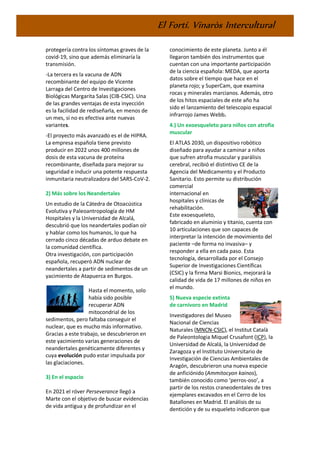 El Fortí. Vinaròs Intercultural
protegería contra los síntomas graves de la
covid-19, sino que además eliminaría la
transmisión.
-La tercera es la vacuna de ADN
recombinante del equipo de Vicente
Larraga del Centro de Investigaciones
Biológicas Margarita Salas (CIB-CSIC). Una
de las grandes ventajas de esta inyección
es la facilidad de rediseñarla, en menos de
un mes, si no es efectiva ante nuevas
variantes.
-El proyecto más avanzado es el de HIPRA.
La empresa española tiene previsto
producir en 2022 unos 400 millones de
dosis de esta vacuna de proteína
recombinante, diseñada para mejorar su
seguridad e inducir una potente respuesta
inmunitaria neutralizadora del SARS-CoV-2.
2) Más sobre los Neandertales
Un estudio de la Cátedra de Otoacústica
Evolutiva y Paleoantropología de HM
Hospitales y la Universidad de Alcalá,
descubrió que los neandertales podían oír
y hablar como los humanos, lo que ha
cerrado cinco décadas de arduo debate en
la comunidad científica.
Otra investigación, con participación
española, recuperó ADN nuclear de
neandertales a partir de sedimentos de un
yacimiento de Atapuerca en Burgos.
Hasta el momento, solo
había sido posible
recuperar ADN
mitocondrial de los
sedimentos, pero faltaba conseguir el
nuclear, que es mucho más informativo.
Gracias a este trabajo, se descubrieron en
este yacimiento varias generaciones de
neandertales genéticamente diferentes y
cuya evolución pudo estar impulsada por
las glaciaciones.
3) En el espacio
En 2021 el róver Perseverance llegó a
Marte con el objetivo de buscar evidencias
de vida antigua y de profundizar en el
conocimiento de este planeta. Junto a él
llegaron también dos instrumentos que
cuentan con una importante participación
de la ciencia española: MEDA, que aporta
datos sobre el tiempo que hace en el
planeta rojo; y SuperCam, que examina
rocas y minerales marcianos. Además, otro
de los hitos espaciales de este año ha
sido el lanzamiento del telescopio espacial
infrarrojo James Webb.
4.) Un exoesqueleto para niños con atrofia
muscular
El ATLAS 2030, un dispositivo robótico
diseñado para ayudar a caminar a niños
que sufren atrofia muscular y parálisis
cerebral, recibió el distintivo CE de la
Agencia del Medicamento y el Producto
Sanitario. Esto permite su distribución
comercial
internacional en
hospitales y clínicas de
rehabilitación.
Este exoesqueleto,
fabricado en aluminio y titanio, cuenta con
10 articulaciones que son capaces de
interpretar la intención de movimiento del
paciente –de forma no invasiva– y
responder a ella en cada paso. Esta
tecnología, desarrollada por el Consejo
Superior de Investigaciones Científicas
(CSIC) y la firma Marsi Bionics, mejorará la
calidad de vida de 17 millones de niños en
el mundo.
5) Nueva especie extinta
de carnívoro en Madrid
Investigadores del Museo
Nacional de Ciencias
Naturales (MNCN-CSIC), el Institut Català
de Paleontologia Miquel Crusafont (ICP), la
Universidad de Alcalá, la Universidad de
Zaragoza y el Instituto Universitario de
Investigación de Ciencias Ambientales de
Aragón, descubrieron una nueva especie
de anficiónido (Ammitocyon kainos),
también conocido como ‘perros-oso’, a
partir de los restos craneodentales de tres
ejemplares excavados en el Cerro de los
Batallones en Madrid. El análisis de su
dentición y de su esqueleto indicaron que
 