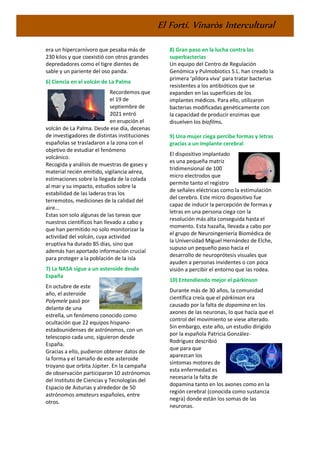 El Fortí. Vinaròs Intercultural
era un hipercarnívoro que pesaba más de
230 kilos y que coexistió con otros grandes
depredadores como el tigre dientes de
sable y un pariente del oso panda.
6) Ciencia en el volcán de La Palma
Recordemos que
el 19 de
septiembre de
2021 entró
en erupción el
volcán de La Palma. Desde ese día, decenas
de investigadores de distintas instituciones
españolas se trasladaron a la zona con el
objetivo de estudiar el fenómeno
volcánico.
Recogida y análisis de muestras de gases y
material recién emitido, vigilancia aérea,
estimaciones sobre la llegada de la colada
al mar y su impacto, estudios sobre la
estabilidad de las laderas tras los
terremotos, mediciones de la calidad del
aire...
Estas son solo algunas de las tareas que
nuestros científicos han llevado a cabo y
que han permitido no solo monitorizar la
actividad del volcán, cuya actividad
eruptiva ha durado 85 días, sino que
además han aportado información crucial
para proteger a la población de la isla
7) La NASA sigue a un asteroide desde
España
En octubre de este
año, el asteroide
Polymele pasó por
delante de una
estrella, un fenómeno conocido como
ocultación que 22 equipos hispano-
estadounidenses de astrónomos, con un
telescopio cada uno, siguieron desde
España.
Gracias a ello, pudieron obtener datos de
la forma y el tamaño de este asteroide
troyano que orbita Júpiter. En la campaña
de observación participaron 10 astrónomos
del Instituto de Ciencias y Tecnologías del
Espacio de Asturias y alrededor de 50
astrónomos amateurs españoles, entre
otros.
8) Gran paso en la lucha contra las
superbacterias
Un equipo del Centro de Regulación
Genómica y Pulmobiotics S.L. han creado la
primera ‘píldora viva’ para tratar bacterias
resistentes a los antibióticos que se
expanden en las superficies de los
implantes médicos. Para ello, utilizaron
bacterias modificadas genéticamente con
la capacidad de producir enzimas que
disuelven los biofilms.
9) Una mujer ciega percibe formas y letras
gracias a un implante cerebral
El dispositivo implantado
es una pequeña matriz
tridimensional de 100
micro electrodos que
permite tanto el registro
de señales eléctricas como la estimulación
del cerebro. Este micro dispositivo fue
capaz de inducir la percepción de formas y
letras en una persona ciega con la
resolución más alta conseguida hasta el
momento. Esta hazaña, llevada a cabo por
el grupo de Neuroingeniería Biomédica de
la Universidad Miguel Hernández de Elche,
supuso un pequeño paso hacia el
desarrollo de neuroprótesis visuales que
ayuden a personas invidentes o con poca
visión a percibir el entorno que las rodea.
10) Entendiendo mejor el párkinson
Durante más de 30 años, la comunidad
científica creía que el párkinson era
causado por la falta de dopamina en los
axones de las neuronas, lo que hacía que el
control del movimiento se viese alterado.
Sin embargo, este año, un estudio dirigido
por la española Patricia González-
Rodríguez describió
que para que
aparezcan los
síntomas motores de
esta enfermedad es
necesaria la falta de
dopamina tanto en los axones como en la
región cerebral (conocida como sustancia
negra) donde están los somas de las
neuronas.
 