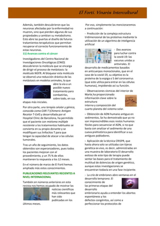 El Fortí. Vinaròs Intercultural
Además, también descubrieron que las
neuronas afectadas por la enfermedad no
mueren, sino que pierden algunas de sus
propiedades y cambian su metabolismo.
Esto abre las puertas al diseño de futuros
tratamientos terapéuticos que permitan
recuperar el correcto funcionamiento de
estas neuronas.
11) Avances contra el cáncer
Investigadores del Centro Nacional de
Investigaciones Oncológicas (CNIO)
descubrieron la molécula que se encarga
de dirigir el proceso de metástasis: la
molécula NGFR. Al bloquear esta molécula
se observó una reducción drástica de las
metástasis en modelos animales, lo que
abre la vía a un
posible nuevo
tratamiento para
combatirlas,
sobre todo, en sus
etapas más iniciales.
Por otra parte, una terapia celular y génica,
conocida como CAR-T (Chimeric Antigen
Recetor T-Cell) y desarrollada por el
Hospital Clínic de Barcelona, ha permitido
que el paciente con mieloma múltiple
resistente a los tratamientos habituales se
convierta en su propio donante y se
modifiquen sus linfocitos T para que
tengan la capacidad de atacar a las células
tumorales.
Tras un año de seguimiento, los datos
obtenidos son esperanzadores, pues todos
los pacientes mejoran con el
procedimiento, y un 75 % de ellos
mantienen la respuesta a los 12 meses.
En el número de marzo de El Fortí hemos
ampliado más estos conocimientos.
PUBLICACIONES RELEVANTES RECIENTES A
NIVEL INTERNACIONAL
También en números anteriores en esta
revista nos hemos ocupado de mostrar las
noticias científicas
más relevantes que
han sido
publicadas en los
últimos meses.
Por eso, simplemente las mencionaremos
a continuación:
- Predicción de la compleja estructura
tridimensional de las proteínas mediante la
utilización de un algoritmo de inteligencia
artificial
- Dos avances
para luchar contra
la covid-19: las
vacunas unidas a
antivirales. El
desarrollo de medicamentos basados
en anticuerpos monoclonales, que en el
caso de la covid-19, su objetivo es la
proteína de la espiga o S del coronavirus
(que este utiliza para entrar en las células
humanas), impidiendo así su función.
- Observaciones sísmicas del interior de
Marte ha proporcionado
información clave sobre la
estructura
interna y composición del
cuarto planeta del sistema solar.
- Obtención de ADN humano antiguo en
sedimentos. Se ha demostrado que ya no
son imprescindibles esos restos humanos
fósiles para secuenciar el ADN, si no que
basta con analizar el sedimento de una
cueva prehistórica para identificar a sus
antiguos pobladores.
- Aplicación de la técnica CRISPR, que
hasta ahora solo se utilizaba con tijeras
genética ex vivo, es decir, administradas en
una muestra de laboratorio El desarrollo
exitoso de este tipo de terapia puede
sentar las bases para el tratamiento de
multitud de dolencias de origen genético,
aunque estas investigaciones se
encuentran todavía en una fase incipiente.
- La cría de embriones abre ventanas en el
desarrollo temprano. El
conocimiento de
las primeras etapas del
desarrollo
embrionario ayuda a entender los abortos
espontáneos y los
defectos congénitos, así como a
perfeccionar los protocolos de
 