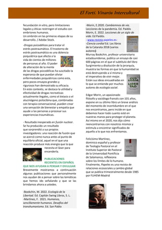 El Fortí. Vinaròs Intercultural
fecundación in vitro, pero limitaciones
legales y éticas restringen el estudio con
embriones humanos.
Un embrión en las primeras etapas de su
desarrollo. / Adobe Stock.
-Drogas psicodélicas para tratar el
estrés postraumático. El trastorno de
estrés postraumático es una dolencia
psiquiátrica que afecta a la
vida de cientos de millones
de personas al año. El poder
de alteración de la mente
de las drogas psicodélicas ha suscitado la
esperanza de que puedan aliviar
enfermedades psiquiátricas como esta,
pero pocos ensayos grandes y
rigurosos han demostrado su eficacia.
En este contexto, se destaca la utilidad y
efectividad de drogas recreativas
actualmente ilegales, como el éxtasis o el
alucinógeno psilocibina que, combinadas
con terapia conversacional, pueden crear
una sensación de bienestar y empatía que
ayude a las personas a procesar sus
experiencias traumáticas.
- Resultado inesperado en fusión nuclear.
Se ha producido un resultado
que sorprendió a sus propios
investigadores: una reacción de fusión que
se acercó como nunca antes al punto de
equilibrio oficial, aquel en el que una
reacción produce más energía que la que
necesita el láser para
encenderla.
PUBLICACIONES
RECIENTES EN ESPAÑOL
QUE NOS AYUDAN A PENSAR Y DIVULGAR
Brevemente mostramos a continuación
algunas publicaciones que personalmente
nos ayudan de a pensar sobre las temáticas
que hemos ido señalando y que se las
brindamos ahora a ustedes.
-Bookchin, M. 2022. Ecología de la
Libertad. Ed. Capitán Swing Libros, S. L.
-Martínez, F. 2021. Humanos,
sencillamente humanos. Desafíos del
transhumanismo. Ed. San Pablo
-Morin, E.2020. Cambiemnos de via.
Lecciones de la pandemia. Ed. Paidós
Morin, E. 2022. Lecciones de un siglo de
vida. Ed Paidós.
- www.revista papeles.es-
-Ciencia cordial Ed. Los libros
de la Catarata 2018 (varios
autores)
Murray Bookchin, profesor universitario
estadounidense, publica un ensayo de casi
600 páginas en el que el subtítulo del libro
Surgimiento y disolución de la jerarquía,
muestra las formas en que la humanidad se
está destruyendo a sí misma y
el imperativo de vivir mejor.
Están sus ideas encuadradas en
lo que se entiende por muchos
autores de ecología social.
Edgar Morin, un apasionado
filósofo y sociólogo francés con 101 años,
expone en su último libro un breve análisis
del momento de incertidumbre en el que
nos encontramos, pero incide en que
debemos hacer todo cuanto esté en
nuestras manos para proteger el planeta.
Así mismo en el 2020, nos dijo cómo
reencontrarnos con nosotros mismos y
estimula a encontrar significados de
aquello a lo que nos enfrentamos.
Felicísimo Martínez,
dominico español y profesor
de Teología Pastoral en el
Instituto Superior de Pastoral
de la Universidad Pontificia
de Salamanca, reflexiona
sobre los límites de lo humano.
Finalmente, Papeles es una revista de
relaciones ecosociales y cambio global
que se publica trimestralmente desde 1985
por FUHEM-Madrid
 