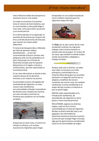 El Fortí. Vinaròs Intercultural
ante la falta de medios de transporte es
necesario recurrir a las mafias.
Los viajes se encarecen al aumentar
tanto el número de intermediarios, por
ej: entre Gambia y Libia puede llegar a
unos siete, como para evitar secuestros
y sus consecuencias.
En la última década se ha registrado un
aumento de los precios por la guerra de
Siria y entrada de personas de este país,
que cuentan con mayor poder
adquisitivo.
El número de desaparecidos y fallecidos
por falta de atención médica,
deshidratación... se han ido
incrementando al buscar caminos más
peligrosos ante una ley aprobada en el
país y financiada con el Fondo de
Desarrollo Europeo que ha supuesto
detenciones en la región, arrestos y
confiscaciones, que han repercutido en
la economía local.
En las rutas alternativas es donde se dan
mayores abusos de los derechos
humanos y son mayores los precios.
Los principales actores encargados del
contrabando de migrantes, en estas
nuevas rutas clandestinas,
son comunidades nómadas conocedores
del desierto que compiten por hacerse
con este mercado y controlar las
fronteras para quedarse con los fondos
europeos.
Al igual que en otras rutas, el camino no
siempre es directo, y en muchas
ocasiones los migrantes pasan largas
temporadas en una ciudad tratando de
reunir el dinero necesario para las
siguientes etapas del viaje.
En Chad, por ej, país común de las rutas
occidental y oriental, los migrantes
trabajan como mineros durante un
tiempo antes de proseguir. En el peor de
los casos, aquí también es donde acaban
siendo secuestrados y obligados a
trabajos forzados.
Aunque cada ruta es distinta, en todas
esas redes no funciona una mafia
jerárquica y centralizada sino un
conjunto difuso de grupos con acuerdos
puntuales a lo largo del camino que se
adaptan y modifican de manera
constante, por eso las rutas son también
cambiantes, lo único establecido es el
origen del que se parte y el destino al
que se quiere llegar.
MAFIAS redes especializadas en la
introducción clandestina, de
contrabando, de migrantes en otros
países a veces trata de personas.
RECLUTADOR, organiza las distintas
etapas, suele ser de la misma
nacionalidad que el resto de migrantes.
Reciben el dinero total del viaje y van
pagando a los intermediarios.
Garantizan asistencia durante el camino
y procuran que consigan llegar a Europa,
algo que les genera buena consideración
social en las comunidades de origen
 