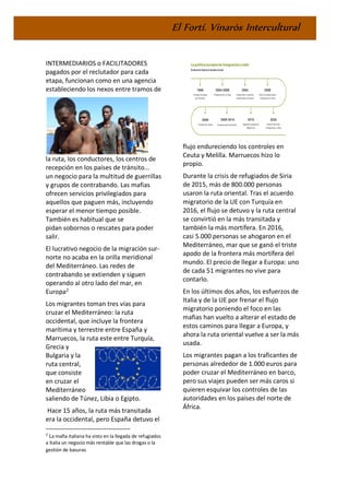 El Fortí. Vinaròs Intercultural
INTERMEDIARIOS o FACILITADORES
pagados por el reclutador para cada
etapa, funcionan como en una agencia
estableciendo los nexos entre tramos de
la ruta, los conductores, los centros de
recepción en los países de tránsito...
un negocio para la multitud de guerrillas
y grupos de contrabando. Las mafias
ofrecen servicios privilegiados para
aquellos que paguen más, incluyendo
esperar el menor tiempo posible.
También es habitual que se
pidan sobornos o rescates para poder
salir.
El lucrativo negocio de la migración sur-
norte no acaba en la orilla meridional
del Mediterráneo. Las redes de
contrabando se extienden y siguen
operando al otro lado del mar, en
Europa2
Los migrantes toman tres vías para
cruzar el Mediterráneo: la ruta
occidental, que incluye la frontera
marítima y terrestre entre España y
Marruecos, la ruta este entre Turquía,
Grecia y
Bulgaria y la
ruta central,
que consiste
en cruzar el
Mediterráneo
saliendo de Túnez, Libia o Egipto.
Hace 15 años, la ruta más transitada
era la occidental, pero España detuvo el
2
La mafia italiana ha visto en la llegada de refugiados
a Italia un negocio más rentable que las drogas o la
gestión de basuras.
flujo endureciendo los controles en
Ceuta y Melilla. Marruecos hizo lo
propio.
Durante la crisis de refugiados de Siria
de 2015, más de 800.000 personas
usaron la ruta oriental. Tras el acuerdo
migratorio de la UE con Turquía en
2016, el flujo se detuvo y la ruta central
se convirtió en la más transitada y
también la más mortífera. En 2016,
casi 5.000 personas se ahogaron en el
Mediterráneo, mar que se ganó el triste
apodo de la frontera más mortífera del
mundo. El precio de llegar a Europa: uno
de cada 51 migrantes no vive para
contarlo.
En los últimos dos años, los esfuerzos de
Italia y de la UE por frenar el flujo
migratorio poniendo el foco en las
mafias han vuelto a alterar el estado de
estos caminos para llegar a Europa, y
ahora la ruta oriental vuelve a ser la más
usada.
Los migrantes pagan a los traficantes de
personas alrededor de 1.000 euros para
poder cruzar el Mediterráneo en barco,
pero sus viajes pueden ser más caros si
quieren esquivar los controles de las
autoridades en los países del norte de
África.
 
